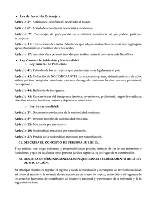  Ley de Inversión Extranjera.
Artículo 5º: Actividades (económicas) reservadas al Estado.
Artículo 6º: Actividades económicas reservadas a mexicanos.
Artículo 7º: Porcentajes de participación en actividades económicas en que podrán participar
extranjeros.
Artículo 11: Instituciones de crédito (fiduciarias) que adquieran derechos en zonas restringida para
aprovechamiento sin constituir derechos reales.
Artículo 17: Autorización a personas morales para realizar actos de comercio en la República.
 Ley General de Población y Nacionalidad.
o Ley General de Población:
Artículo 41: Calidades de los extranjeros que puedan internarse legalmente al país.
Artículo 42: Definición de NO INMIGRANTES (turista, transmigrante, visitante, ministro de culto,
asilado político, refugiado, estudiante, visitante distinguido, visitantes locales, visitante provisional,
corresponsal).
Artículo 44: Definición de inmigrante.
Artículo 48: Características del inmigrante (rentista, inversionista, profesional, cargos de confianza,
científico, técnico, familiares, artistas y deportistas, asimilados).
o Ley de nacionalidad:
Artículo 3º: Documentos probatorios de la nacionalidad mexicana.
Artículo 8º: Personas morales de nacionalidad mexicana.
Artículo 13: Mexicanos por nacimiento.
Artículo 19: Nacionalidad mexicana por naturalización.
Artículo 27: Perdida de la nacionalidad mexicana por naturalización.
31. DESCRIBA EL CONCEPTO DE PERSONA JURÍDICA.
Toda entidad que tenga existencia y responsabilidades propias, distintas de las de sus miembros o
fundadores, y que sea calificada como persona jurídica según la ley del lugar de su constitución.
32. DESCRIBA EN TÉRMINOS GENERALES EN QUE CONSISTEEL REGLAMENTO DE LA LEY
DE MIGRACIÓN.
Su principal objetivo es regular el ingreso y salida de mexicanos y extranjeros del territorio nacional,
así como el tránsito y la estancia de extranjeros, en un marco de respeto, protección y salvaguarda de
los derechos humanos, de contribución al desarrollo nacional y preservación de la soberanía y de la
seguridad nacional.
 