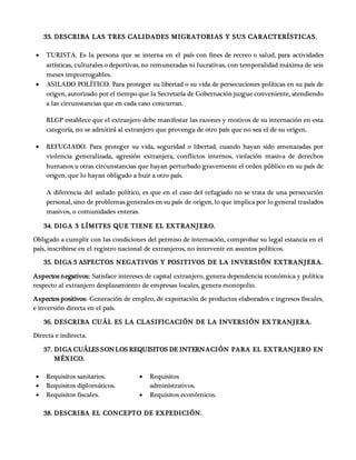 33. DESCRIBA LAS TRES CALIDADES MIGRATORIAS Y SUS CARACTERÍSTICAS.
 TURISTA. Es la persona que se interna en el país con fines de recreo o salud, para actividades
artísticas, culturales o deportivas, no remuneradas ni lucrativas, con temporalidad máxima de seis
meses improrrogables.
 ASILADO POLÍTICO. Para proteger su libertad o su vida de persecuciones políticas en su país de
origen, autorizado por el tiempo que la Secretaría de Gobernación juzgue conveniente, atendiendo
a las circunstancias que en cada caso concurran.
RLGP establece que el extranjero debe manifestar las razones y motivos de su internación en esta
categoría, no se admitirá al extranjero que provenga de otro país que no sea el de su origen.
 REFUGIADO. Para proteger su vida, seguridad o libertad, cuando hayan sido amenazadas por
violencia generalizada, agresión extranjera, conflictos internos, violación masiva de derechos
humanos u otras circunstancias que hayan perturbado gravemente el orden público en su país de
origen, que lo hayan obligado a huir a otro país.
A diferencia del asilado político, es que en el caso del refugiado no se trata de una persecución
personal, sino de problemas generales en su país de origen, lo que implica por lo general traslados
masivos, o comunidades enteras.
34. DIGA 3 LÍMITES QUE TIENE EL EXTRANJERO.
Obligado a cumplir con las condiciones del permiso de internación, comprobar su legal estancia en el
país, inscribirse en el registro nacional de extranjeros, no intervenir en asuntos políticos.
35. DIGA 3 ASPECTOS NEGATIVOS Y POSITIVOS DE LA INVERSIÓN EXTRANJERA.
Aspectos negativos: Satisface intereses de capital extranjero, genera dependencia económica y política
respecto al extranjero desplazamiento de empresas locales, genera monopolio.
Aspectos positivos: Generación de empleo, de exportación de productos elaborados e ingresos fiscales,
e inversión directa en el país.
36. DESCRIBA CUÁL ES LA CLASIFICACIÓN DE LA INVERSIÓN EX TRANJERA.
Directa e indirecta.
37. DIGA CUÁLES SONLOS REQUISITOS DE INTERNACIÓN PARA EL EXTRANJERO EN
MÉXICO.
 Requisitos sanitarios.
 Requisitos diplomáticos.
 Requisitos fiscales.
 Requisitos
administrativos.
 Requisitos económicos.
38. DESCRIBA EL CONCEPTO DE EXPEDICIÓN.
 