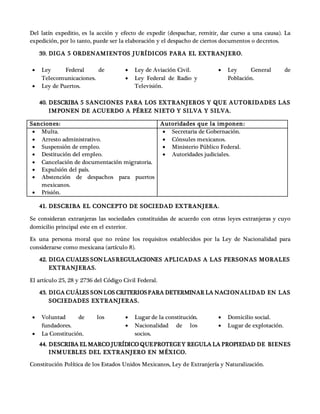 Del latín expeditio, es la acción y efecto de expedir (despachar, remitir, dar curso a una causa). La
expedición, por lo tanto, puede ser la elaboración y el despacho de ciertos documentos o decretos.
39. DIGA 5 ORDENAMIENTOS JURÍDICOS PARA EL EXTRANJERO.
 Ley Federal de
Telecomunicaciones.
 Ley de Puertos.
 Ley de Aviación Civil.
 Ley Federal de Radio y
Televisión.
 Ley General de
Población.
40. DESCRIBA 5 SANCIONES PARA LOS EXTRANJEROS Y QUE AUTORIDADES LAS
IMPONEN DE ACUERDO A PÉREZ NIETO Y SILVA Y SILVA.
Sanciones: Autoridades que la imponen:
 Multa.
 Arresto administrativo.
 Suspensión de empleo.
 Destitución del empleo.
 Cancelación de documentación migratoria.
 Expulsión del país.
 Abstención de despachos para puertos
mexicanos.
 Prisión.
 Secretaria de Gobernación.
 Cónsules mexicanos.
 Ministerio Público Federal.
 Autoridades judiciales.
41. DESCRIBA EL CONCEPTO DE SOCIEDAD EXTRANJERA.
Se consideran extranjeras las sociedades constituidas de acuerdo con otras leyes extranjeras y cuyo
domicilio principal este en el exterior.
Es una persona moral que no reúne los requisitos establecidos por la Ley de Nacionalidad para
considerarse como mexicana (artículo 8).
42. DIGA CUALES SONLASREGULACIONES APLICADAS A LAS PERSONAS MORALES
EXTRANJERAS.
El artículo 25, 28 y 2736 del Código Civil Federal.
43. DIGA CUÁLES SONLOS CRITERIOSPARA DETERMINAR LA NACIONALIDAD EN LAS
SOCIEDADES EXTRANJERAS.
 Voluntad de los
fundadores.
 La Constitución.
 Lugar de la constitución.
 Nacionalidad de los
socios.
 Domicilio social.
 Lugar de explotación.
44. DESCRIBA EL MARCO JURÍDICO QUEPROTEGEY REGULA LA PROPIEDAD DE BIENES
INMUEBLES DEL EXTRANJERO EN MÉXICO.
Constitución Política de los Estados Unidos Mexicanos, Ley de Extranjería y Naturalización.
 