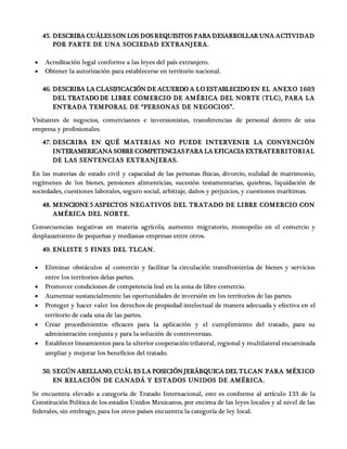 45. DESCRIBA CUÁLESSON LOS DOSREQUISITOS PARA DESARROLLAR UNA ACTIVIDAD
POR PARTE DE UNA SOCIEDAD EXTRANJERA.
 Acreditación legal conforme a las leyes del país extranjero.
 Obtener la autorización para establecerse en territorio nacional.
46. DESCRIBA LA CLASIFICACIÓN DE ACUERDO A LO ESTABLECIDO EN EL ANEXO 1603
DEL TRATADO DE LIBRE COMERCIO DE AMÉRICA DEL NORTE (TLC), PARA LA
ENTRADA TEMPORAL DE “PERSONAS DE NEGOCIOS”.
Visitantes de negocios, comerciantes e inversionistas, transferencias de personal dentro de una
empresa y profesionales.
47. DESCRIBA EN QUÉ MATERIAS NO PUEDE INTERVENIR LA CONVENCIÓN
INTERAMERICANA SOBRE COMPETENCIASPARA LA EFICACIA EXTRATERRITORIAL
DE LAS SENTENCIAS EXTRANJERAS.
En las materias de estado civil y capacidad de las personas físicas, divorcio, nulidad de matrimonio,
regímenes de los bienes, pensiones alimenticias, sucesión testamentarias, quiebras, liquidación de
sociedades, cuestiones laborales, seguro social, arbitraje, daños y perjuicios, y cuestiones marítimas.
48. MENCIONE 5 ASPECTOS NEGATIVOS DEL TRATADO DE LIBRE COMERCIO CON
AMÉRICA DEL NORTE.
Consecuencias negativas en materia agrícola, aumento migratorio, monopolio en el comercio y
desplazamiento de pequeñas y medianas empresas entre otros.
49. ENLISTE 5 FINES DEL TLCAN.
 Eliminar obstáculos al comercio y facilitar la circulación transfronteriza de bienes y servicios
entre los territorios delas partes.
 Promover condiciones de competencia leal en la zona de libre comercio.
 Aumentar sustancialmente las oportunidades de inversión en los territorios de las partes.
 Proteger y hacer valer los derechos de propiedad intelectual de manera adecuada y efectiva en el
territorio de cada una de las partes.
 Crear procedimientos eficaces para la aplicación y el cumplimiento del tratado, para su
administración conjunta y para la solución de controversias.
 Establecer lineamientos para la ulterior cooperación trilateral, regional y multilateral encaminada
ampliar y mejorar los beneficios del tratado.
50. SEGÚN ARELLANO, CUÁL ES LA POSICIÓNJERÁRQUICA DEL TLCAN PARA MÉXICO
EN RELACIÓN DE CANADÁ Y ESTADOS UNIDOS DE AMÉRICA.
Se encuentra elevado a categoría de Tratado Internacional, esto es conforme al artículo 133 de la
Constitución Política de los estados Unidos Mexicanos, por encima de las leyes locales y al nivel de las
federales, sin embrago, para los otros países encuentra la categoría de ley local.
 