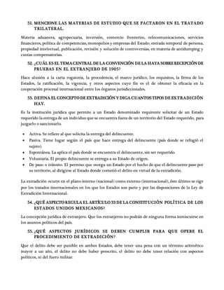 51. MENCIONE LAS MATERIAS DE ESTUDIO QUE SE PACTARON EN EL TRATADO
TRILATERAL.
Materia aduanera, agropecuaria, inversión, comercio fronterizo, telecomunicaciones, servicios
financieros, política de competencias, monopolios y empresas del Estado; entrada temporal de persona,
propiedad intelectual, publicación, revisión y solución de controversias, en materia de antidumping y
cuotas compensatorias.
52. ¿CUÁL ES EL TEMACENTRAL DE LA CONVENCIÓN DE LA HAYA SOBRERECEPCIÓNDE
PRUEBAS EN EL EXTRANJERO DE 1905?
Hace alusión a la carta rogatoria, la procedencia, el marco jurídico, los requisitos, la firma de los
Estados, la ratificación, la vigencia, y otros aspectos cuyo fin es el de obtener la eficacia en la
cooperación procesal internacional entre los órganos jurisdiccionales.
53. DEFINA EL CONCEPTO DE EXTRADICIÓN Y DIGA CUANTOSTIPOS DE EXTRADICIÓN
HAY.
Es la institución jurídica que permite a un Estado denominado requirente solicitar de un Estado
requerido la entrega de un individuo que se encuentra fuera de un territorio del Estado requerido, para
juzgarlo o sancionarlo.
 Activa. Se refiere al que solicita la entrega del delincuente.
 Pasiva. Tiene lugar según el país que hace entrega del delincuente (país donde se refugió el
sujeto).
 Espontánea. La aplica el país donde se encuentra el delincuente, sin ser requerido.
 Voluntaria. El propio delincuente se entrega a su Estado de origen.
 De paso o tránsito. El permiso que otorga un Estado por el hecho de que el delincuente pase por
su territorio, al dirigirse al Estado donde cometió el delito en virtud de la extradición.
La extradición ocurre en el plano interno (nacional) como externo (internacional), éste último se rige
por los tratados internacionales en los que los Estados son parte y por las disposiciones de la Ley de
Extradición Internacional.
54. ¿QUÉ ASPECTO REGULA EL ARTÍCULO 33 DE LA CONSTITUCIÓN POLÍTICA DE LOS
ESTADOS UNIDOS MEXICANOS?
La concepción jurídica de extranjero. Que los extranjeros no podrán de ninguna forma inmiscuirse en
los asuntos políticos del país.
55. ¿QUÉ ASPECTOS JURÍDICOS SE DEBEN CUMPLIR PARA QUE OPERE EL
PROCEDIMIENTO DE EXTRADICIÓN?
Que el delito debe ser punible en ambos Estados, debe tener una pena con un término aritmético
mayor a un año, el delito no debe haber prescrito, el delito no debe tener relación con aspectos
políticos, ni del fuero militar.
 