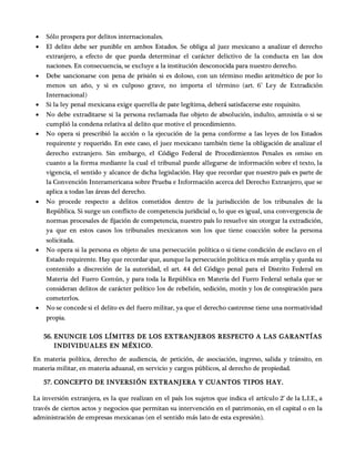  Sólo prospera por delitos internacionales.
 El delito debe ser punible en ambos Estados. Se obliga al juez mexicano a analizar el derecho
extranjero, a efecto de que pueda determinar el carácter delictivo de la conducta en las dos
naciones. En consecuencia, se excluye a la institución desconocida para nuestro derecho.
 Debe sancionarse con pena de prisión si es doloso, con un término medio aritmético de por lo
menos un año, y si es culposo grave, no importa el término (art. 6° Ley de Extradición
Internacional)
 Si la ley penal mexicana exige querella de pate legítima, deberá satisfacerse este requisito.
 No debe extraditarse si la persona reclamada fue objeto de absolución, indulto, amnistía o si se
cumplió la condena relativa al delito que motive el procedimiento.
 No opera si prescribió la acción o la ejecución de la pena conforme a las leyes de los Estados
requirente y requerido. En este caso, el juez mexicano también tiene la obligación de analizar el
derecho extranjero. Sin embargo, el Código Federal de Procedimientos Penales es omiso en
cuanto a la forma mediante la cual el tribunal puede allegarse de información sobre el texto, la
vigencia, el sentido y alcance de dicha legislación. Hay que recordar que nuestro país es parte de
la Convención Interamericana sobre Prueba e Información acerca del Derecho Extranjero, que se
aplica a todas las áreas del derecho.
 No procede respecto a delitos cometidos dentro de la jurisdicción de los tribunales de la
República. Si surge un conflicto de competencia juridicial o, lo que es igual, una convergencia de
normas procesales de fijación de competencia, nuestro país lo resuelve sin otorgar la extradición,
ya que en estos casos los tribunales mexicanos son los que tiene coacción sobre la persona
solicitada.
 No opera si la persona es objeto de una persecución política o si tiene condición de esclavo en el
Estado requirente. Hay que recordar que, aunque la persecución política es más amplia y queda su
contenido a discreción de la autoridad, el art. 44 del Código penal para el Distrito Federal en
Materia del Fuero Común, y para toda la República en Materia del Fuero Federal señala que se
consideran delitos de carácter político los de rebelión, sedición, motín y los de conspiración para
cometerlos.
 No se concede si el delito es del fuero militar, ya que el derecho castrense tiene una normatividad
propia.
56. ENUNCIE LOS LÍMITES DE LOS EXTRANJEROS RESPECTO A LAS GARANTÍAS
INDIVIDUALES EN MÉXICO.
En materia política, derecho de audiencia, de petición, de asociación, ingreso, salida y tránsito, en
materia militar, en materia aduanal, en servicio y cargos públicos, al derecho de propiedad.
57. CONCEPTO DE INVERSIÓN EXTRANJERA Y CUANTOS TIPOS HAY.
La inversión extranjera, es la que realizan en el país los sujetos que indica el artículo 2° de la L.I.E., a
través de ciertos actos y negocios que permitan su intervención en el patrimonio, en el capital o en la
administración de empresas mexicanas (en el sentido más lato de esta expresión).
 