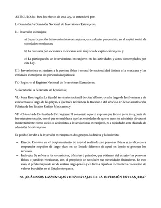 ARTÍCULO 2o.- Para los efectos de esta Ley, se entenderá por:
I.- Comisión: la Comisión Nacional de Inversiones Extranjeras;
II.- Inversión extranjera:
a) La participación de inversionistas extranjeros, en cualquier proporción, en el capital social de
sociedades mexicanas;
b) La realizada por sociedades mexicanas con mayoría de capital extranjero; y
c) La participación de inversionistas extranjeros en las actividades y actos contemplados por
esta Ley.
III.- Inversionista extranjero: a la persona física o moral de nacionalidad distinta a la mexicana y las
entidades extranjeras sin personalidad jurídica;
IV.- Registro: el Registro Nacional de Inversiones Extranjeras;
V. Secretaría: la Secretaría de Economía;
VI.- Zona Restringida: La faja del territorio nacional de cien kilómetros a lo largo de las fronteras y de
cincuenta a lo largo de las playas, a que hace referencia la fracción I del artículo 27 de la Constitución
Política de los Estados Unidos Mexicanos; y
VII.- Cláusula de Exclusión de Extranjeros: El convenio o pacto expreso que forme parte integrante de
los estatutos sociales, por el que se establezca que las sociedades de que se trate no admitirán directa ni
indirectamente como socios o accionistas a inversionistas extranjeros, ni a sociedades con cláusula de
admisión de extranjeros.
Es posible dividir a la inversión extranjera en dos grupos, la directa y la indirecta:
 Directa. Consiste en el desplazamiento de capital realizado por personas físicas o jurídicas para
emprender negocios de largo plazo en un Estado diferente de aquel en donde se generan los
recursos.
 Indirecta. Se refiere a los empréstitos, oficiales o privados, que obtienen del exterior las personas
físicas o jurídicas mexicanas, con el propósito de satisfacer sus necesidades financieras. En este
caso, el préstamo puede ser de corto o largo plazos y en forma líquida o mediante la colocación de
valores bursátiles en el Estado otorgante.
58. ¿CUÁLES SON LASVENTAJAS Y DESVENTAJAS DE LA INVERSIÓN EXTRANJERA?
 