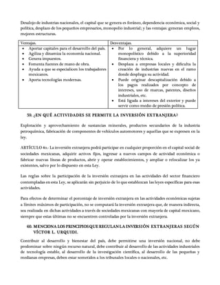 Desalojo de industrias nacionales, el capital que se genera es foráneo, dependencia económica, social y
política, desplazo de los pequeños empresarios, monopolio industrial; y las ventajas: generan empleos,
mejores estructuras.
Ventajas. Desventajas.
 Aportar capitales para el desarrollo del país.
 Agiliza y dinamiza la economía nacional.
 Genera impuestos.
 Fomenta fuentes de mano de obra.
 Ayuda a que se especialicen los trabajadores
mexicanos.
 Aporta tecnologías modernas.
 Por lo general, adquiere un lugar
monopolístico debido a la superioridad
financiera y técnica.
 Desplaza a empresas locales y dificulta la
creación de industrias nuevas en el ramo
donde despliega su actividad.
 Puede originar descapitalización debido a
los pagos realizados por concepto de
intereses, uso de marcas, patentes, diseños
industriales, etc.
 Está ligada a intereses del exterior y puede
servir como medio de presión política.
59. ¿EN QUÉ ACTIVIDADES SE PERMITE LA INVERSIÓN EXTRANJERA?
Explotación y aprovechamiento de sustancias minerales, productos secundarios de la industria
petroquímica, fabricación de componentes de vehículos automotores y aquellas que se expresen en la
ley.
ARTÍCULO 4o.- La inversión extranjera podrá participar en cualquier proporción en el capital social de
sociedades mexicanas, adquirir activos fijos, ingresar a nuevos campos de actividad económica o
fabricar nuevas líneas de productos, abrir y operar establecimientos, y ampliar o relocalizar los ya
existentes, salvo por lo dispuesto en esta Ley.
Las reglas sobre la participación de la inversión extranjera en las actividades del sector financiero
contempladas en esta Ley, se aplicarán sin perjuicio de lo que establezcan las leyes específicas para esas
actividades.
Para efectos de determinar el porcentaje de inversión extranjera en las actividades económicas sujetas
a límites máximos de participación, no se computará la inversión extranjera que, de manera indirecta,
sea realizada en dichas actividades a través de sociedades mexicanas con mayoría de capital mexicano,
siempre que estas últimas no se encuentren controladas por la inversión extranjera.
60. MENCIONA LOS PRINCIPIOSQUE REGULANLA INVERSIÓN EXTRANJERAS SEGÚN
VÍCTOR L. URQUIDI.
Contribuir al desarrollo y bienestar del país, debe permitirse una inversión nacional, no debe
predominar sobre ningún recurso natural, debe contribuir al desarrollo de las actividades industriales
de tecnología estable, al desarrollo de la investigación científica, al desarrollo de las pequeñas y
medianas empresas, deben estar sometidos a los tribunales locales o nacionales, etc.
 