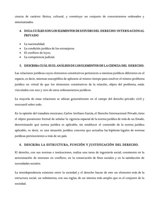 ciencia de carácter fáctica, cultural, y constituye un conjunto de conocimientos ordenados y
sistematizados.
4. DIGA CUÁLES SONLOS ELEMENTOS DE ESTUDIO DEL DERECHO INTERNACIONAL
PRIVADO
 La nacionalidad.
 La condición jurídica de los extranjeros.
 El conflicto de leyes;
 La competencia judicial.
5. DESCRIBA CUÁL ES EL ANÁLISISDE LOSELEMENTOS DE LA CIENCIA DEL DERECHO.
Las relaciones jurídicas cuyos elementos constitutivos pertenecen a sistemas jurídicos diferentes en el
espacio, es decir, sistemas susceptibles de aplicarse al mismo tiempo para resolver el mismo problema
jurídico en virtud de que los elementos constitutivos de la relación, objeto del problema, están
vinculados con uno y otro de estos ordenamientos jurídicos.
La mayoría de estas relaciones se ubican generalmente en el campo del derecho privado: civil y
mercantil sobre todo.
En la opinión del tratadista mexicano, Carlos Arellano García, el Derecho Internacional Privado, tiene
el objeto puramente formal de señalar la vigencia espacial de la norma jurídica de más de un Estado,
determinando qué norma jurídica es aplicable, sin establecer el contenido de la norma jurídica
aplicable, es decir, es una situación jurídica concreta que actualiza las hipótesis legales de normas
jurídicas pertenecientes a más de un país.
6. DESCRIBA LA ESTRUCTURA, FUNCIÓN Y JUSTIFICACIÓN DEL DERECHO.
El derecho, con sus normas e instituciones, realiza una tarea de ingeniería social, consistente en la
armonización de intereses en conflicto, en la consecución de fines sociales y en la satisfacción de
necesidades sociales.
La interdependencia existente entre la sociedad y el derecho hacen de este un elemento más de la
estructura social, un subsistema, con sus reglas, de un sistema más amplio que es el conjunto de la
sociedad.
 