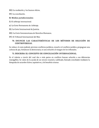 III) La mediación y los buenos oficios.
IV) La conciliación.
B) Medios jurisdiccionales:
I) El arbitraje internacional.
a) La Corte Permanente de Arbitraje.
II) La Corte Internacional de Justicia.
III) La Corte Interamericana de Derechos Humanos.
IV) El Tribunal Internacional del Mar.
70. ENUNCIE LAS CARACTERÍSTICAS DE LOS MÉTODOS DE SOLUCIÓN DE
CONTROVERSIAS.
Se reduce el costo judicial, previene conflictos jurídicos, resuelve el conflicto jurídico, propugnan una
cultura de paz, fortalecen la democracia, es una solución al margen de los tribunales.
71. DESCRIBA EL CONCEPTO DE CONCILIACIÓN INTERNACIONAL.
Es el trámite a través del cual dos o más partes en conflicto buscan solución a sus diferencias
transigibles. Se valen de la ayuda de un tercero neutral y calificado, llamado conciliador mediante la
búsqueda de acuerdos lícitos, equitativos y de beneficio mutuo.
 