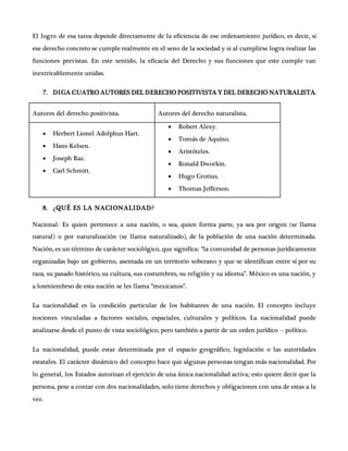 El logro de esa tarea depende directamente de la eficiencia de ese ordenamiento jurídico, es decir, si
ese derecho concreto se cumple realmente en el seno de la sociedad y si al cumplirse logra realizar las
funciones previstas. En este sentido, la eficacia del Derecho y sus funciones que este cumple van
inextricablemente unidas.
7. DIGA CUATRO AUTORES DEL DERECHO POSITIVISTA Y DEL DERECHO NATURALISTA.
Autores del derecho positivista. Autores del derecho naturalista.
 Herbert Lionel Adolphus Hart.
 Hans Kelsen.
 Joseph Raz.
 Carl Schmitt.
 Robert Alexy.
 Tomás de Aquino.
 Aristóteles.
 Ronald Dworkin.
 Hugo Grotius.
 Thomas Jefferson.
8. ¿QUÉ ES LA NACIONALIDAD?
Nacional: Es quien pertenece a una nación, o sea, quien forma parte, ya sea por origen (se llama
natural) o por naturalización (se llama naturalizado), de la población de una nación determinada.
Nación, es un término de carácter sociológico, que significa: “la comunidad de personas jurídicamente
organizadas bajo un gobierno, asentada en un territorio soberano y que se identifican entre sí por su
raza, su pasado histórico, su cultura, sus costumbres, su religión y su idioma”. México es una nación, y
a losmiembrso de esta nación se les llama “mexicanos”.
La nacionalidad es la condición particular de los habitantes de una nación. El concepto incluye
nociones vinculadas a factores sociales, espaciales, culturales y políticos. La nacionalidad puede
analizarse desde el punto de vista sociológico, pero también a partir de un orden jurídico – político.
La nacionalidad, puede estar determinada por el espacio geográfico, legislación o las autoridades
estatales. El carácter dinámico del concepto hace que algunas personas tengan más nacionalidad. Por
lo general, los Estados autorizan el ejercicio de una única nacionalidad activa; esto quiere decir que la
persona, pese a contar con dos nacionalidades, solo tiene derechos y obligaciones con una de estas a la
vez.
 
