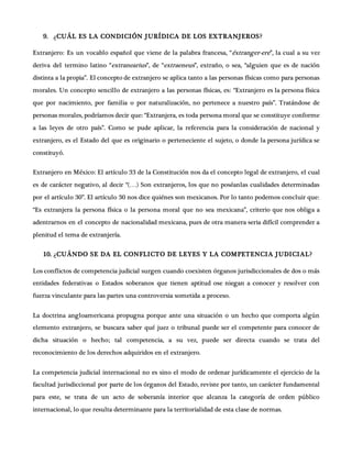 9. ¿CUÁL ES LA CONDICIÓN JURÍDICA DE LOS EXTRANJEROS?
Extranjero: Es un vocablo español que viene de la palabra francesa, “éxtranger-ere”, la cual a su vez
deriva del termino latino “extranearius”, de “extraeneus”, extraño, o sea, “alguien que es de nación
distinta a la propia”. El concepto de extranjero se aplica tanto a las personas físicas como para personas
morales. Un concepto sencillo de extranjero a las personas físicas, es: “Extranjero es la persona física
que por nacimiento, por familia o por naturalización, no pertenece a nuestro país”. Tratándose de
personas morales, podríamos decir que: “Extranjera, es toda persona moral que se constituye conforme
a las leyes de otro país”. Como se pude aplicar, la referencia para la consideración de nacional y
extranjero, es el Estado del que es originario o perteneciente el sujeto, o donde la persona jurídica se
constituyó.
Extranjero en México: El artículo 33 de la Constitución nos da el concepto legal de extranjero, el cual
es de carácter negativo, al decir “(…) Son extranjeros, los que no poséanlas cualidades determinadas
por el artículo 30”. El artículo 30 nos dice quiénes son mexicanos. Por lo tanto podemos concluir que:
“Es extranjera la persona física o la persona moral que no sea mexicana”, criterio que nos obliga a
adentrarnos en el concepto de nacionalidad mexicana, pues de otra manera seria difícil comprender a
plenitud el tema de extranjería.
10. ¿CUÁNDO SE DA EL CONFLICTO DE LEYES Y LA COMPETENCIA JUDICIAL?
Los conflictos de competencia judicial surgen cuando coexisten órganos jurisdiccionales de dos o más
entidades federativas o Estados soberanos que tienen aptitud ose niegan a conocer y resolver con
fuerza vinculante para las partes una controversia sometida a proceso.
La doctrina angloamericana propugna porque ante una situación o un hecho que comporta algún
elemento extranjero, se buscara saber qué juez o tribunal puede ser el competente para conocer de
dicha situación o hecho; tal competencia, a su vez, puede ser directa cuando se trata del
reconocimiento de los derechos adquiridos en el extranjero.
La competencia judicial internacional no es sino el modo de ordenar jurídicamente el ejercicio de la
facultad jurisdiccional por parte de los órganos del Estado, reviste por tanto, un carácter fundamental
para este, se trata de un acto de soberanía interior que alcanza la categoría de orden público
internacional, lo que resulta determinante para la territorialidad de esta clase de normas.
 
