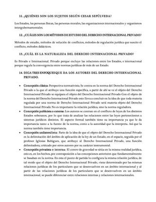 11. ¿QUIÉNES SON LOS SUJETOS SEGÚN CESAR SEPÚLVEDA?
Los Estados, las personas físicas, las personas morales, las organizaciones internacionales y organismos
intergubernamentales.
12. ¿CUÁLES SON LOSMÉTODOSDE ESTUDIO DEL DERECHO INTERNACIONAL PRIVADO?
Métodos de estudio, métodos de solución de conflictos, métodos de regulación jurídica que suscito el
conflicto, métodos didácticos.
13. ¿CUÁL ES LA NATURALEZA DEL DERECHO INTERNACIONAL PRIVADO?
Es Privado e Internacional. Privado porque excluye las relaciones entre los Estados, e internacional
porque regula la convergencia entre normas jurídicas de más de un Estado.
14. DIGA TRES ENFOQUESQUE DA LOS AUTORES DEL DERECHO INTERNACIONAL
PRIVADO.
 Concepción clásica: Perspectiva normativista. Se centra en la norma del Derecho Internacional
Privado a la que el atribuye una función específica, a partir de ahí se ve el objeto del Derecho
Internacional Privado se equipara el objeto del Derecho Internacional Privado Con el objeto de
la norma del Derecho Internacional Privado esto lleva a concluir en la idea de que toda materia
regulada por una norma de Derecho Internacional Privado será materia objeto del Derecho
Internacional Privado No es importante la relación jurídica, sino la norma reguladora.
 Concepción publicista o externa: Los autores se centran en el conflicto de leyes de los distintos
Estados soberanos, por lo que trata de analizar las relaciones entre las leyes pertenecientes a
sistemas jurídicos distintos. El aspecto formal también tiene su importancia ya que le da
importancia tanto a la fuente de la norma, como a la autoridad que la interpreta. Así que la
norma también tiene importancia.
 Concepción unilateralista: Parte de la idea de que el objeto del Derecho Internacional Privado
es la delimitación del ámbito de aplicación de la ley de un Estado, en el espacio, seguida por el
profesor Iglesias Buhigues, que atribuye al Derecho Internacional Privado, una función
delimitadora, criticado por otros autores por su carácter instrumental.
 Concepción privatista o interna: El centro de gravedad se sitúa en la misma realidad jurídica,
esto es, en los hechos, por contraposición a las concepciones anteriores que fundamentalmente
se basaban en la norma. En esta el punto de partida lo configura la misma relación jurídica, de
tal modo que el objeto del Derecho Internacional Privado, viene determinado por las mismas
relaciones jurídicas de los particulares que se desenvuelven en un ámbito internacional y al
partir de las relaciones jurídicas de los particulares que se desenvuelven en un ámbito
internacional, se puede diferenciar entre relaciones internas y relaciones internacionales.
 