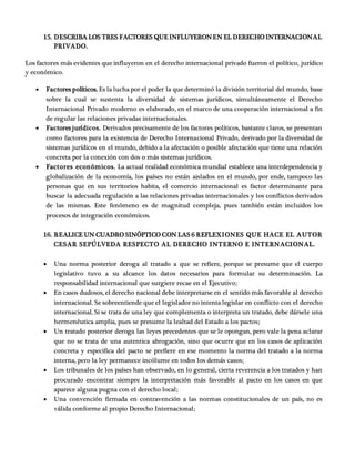15. DESCRIBA LOS TRES FACTORES QUE INFLUYERONEN EL DERECHO INTERNACIONAL
PRIVADO.
Los factores más evidentes que influyeron en el derecho internacional privado fueron el político, jurídico
y económico.
 Factores políticos. Es la lucha por el poder la que determinó la división territorial del mundo, base
sobre la cual se sustenta la diversidad de sistemas jurídicos, simultáneamente el Derecho
Internacional Privado moderno es elaborado, en el marco de una cooperación internacional a fin
de regular las relaciones privadas internacionales.
 Factores jurídicos. Derivados precisamente de los factores políticos, bastante claros, se presentan
como factores para la existencia de Derecho Internacional Privado, derivado por la diversidad de
sistemas jurídicos en el mundo, debido a la afectación o posible afectación que tiene una relación
concreta por la conexión con dos o más sistemas jurídicos.
 Factores económicos. La actual realidad económica mundial establece una interdependencia y
globalización de la economía, los países no están aislados en el mundo, por ende, tampoco las
personas que en sus territorios habita, el comercio internacional es factor determinante para
buscar la adecuada regulación a las relaciones privadas internacionales y los conflictos derivados
de las mismas. Este fenómeno es de magnitud compleja, pues también están incluidos los
procesos de integración económicos.
16. REALICE UN CUADRO SINÓPTICO CON LAS 6 REFLEXIONES QUE HACE EL AUTOR
CESAR SEPÚLVEDA RESPECTO AL DERECHO INTERNO E INTERNACIONAL.
 Una norma posterior deroga al tratado a que se refiere, porque se presume que el cuerpo
legislativo tuvo a su alcance los datos necesarios para formular su determinación. La
responsabilidad internacional que surgiere recae en el Ejecutivo;
 En casos dudosos, el derecho nacional debe interpretarse en el sentido más favorable al derecho
internacional. Se sobreentiende que el legislador no intenta legislar en conflicto con el derecho
internacional. Si se trata de una ley que complementa o interpreta un tratado, debe dársele una
hermenéutica amplia, pues se presume la lealtad del Estado a los pactos;
 Un tratado posterior deroga las leyes precedentes que se le opongan, pero vale la pena aclarar
que no se trata de una autentica abrogación, sino que ocurre que en los casos de aplicación
concreta y especifica del pacto se prefiere en ese momento la norma del tratado a la norma
interna, pero la ley permanece incólume en todos los demás casos;
 Los tribunales de los países han observado, en lo general, cierta reverencia a los tratados y han
procurado encontrar siempre la interpretación más favorable al pacto en los casos en que
aparece alguna pugna con el derecho local;
 Una convención firmada en contravención a las normas constitucionales de un país, no es
válida conforme al propio Derecho Internacional;
 