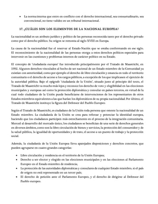  La norma interna que entre en conflicto con el derecho internacional, sea consuetudinario, sea
convencional, no tiene validez en un tribunal internacional.
17. ¿CUÁLES SON LOS ELEMENTOS DE LA NACIONAL EUROPEA?
La nacionalidad es un atributo jurídico y político de las personas reconocida tanto por el derecho privado
como por el derecho público. Su origen se remonta al siglo XVIII en Europa.
La causa de la nacionalidad fue el reservar al Estado-Nación que se estaba conformando en ese siglo.
El reconocimiento de la nacionalidad de las personas otorga a estos derechos políticos especiales para
intervenir en las cuestiones y problemas internos de carácter político en su Estado.
El concepto de "ciudadanía europea" fue introducido principalmente por el Tratado de Maastricht, en
1992. Algunos derechos vinculados al hecho de ser nacional de un Estado miembro de la Comunidad ya
existían con anterioridad, como por ejemplo el derecho de libre circulación y estancia en todo el territorio
comunitario o el derecho de acceso a los cargos públicos, a excepción de los que implicasen el ejercicio de
la autoridad pública. Bajo el epígrafe "ciudadanía de la Unión", situado justo al principio del texto, el
Tratado de Maastricht va mucho más lejos y reconoce los derecho de voto y elegibilidad en las elecciones
municipales y europeas así como la protección diplomática y consular en países terceros, en virtud de la
cual todo ciudadano de la Unión puede beneficiarse de intervenciones de los representantes de otros
Estados miembros equivalentes a las que harían los diplomáticos de su propia nacionalidad. Por último, el
Tratado de Maastricht instituye la figura del Defensor del Pueblo Europeo.
Según el Tratado de Maastricht, es ciudadano de la Unión toda persona que ostente la nacionalidad de un
Estado miembro. La ciudadanía de la Unión se crea para reforzar y potenciar la identidad europea,
haciendo que los ciudadanos participen más estrechamente en el proceso de la integración comunitaria.
Merced al desarrollo del mercado único, los ciudadanos se benefician de una serie de derechos generales
en diversos ámbitos, como son la libre circulación de bienes y servicios, la protección del consumidor y de
la salud pública, la igualdad de oportunidades y de trato, el acceso a un puesto de trabajo y la protección
social.
Además, la ciudadanía de la Unión Europea lleva aparejados disposiciones y derechos concretos, que
pueden agruparse en cuatro grandes categorías:
 Libre circulación y residencia en el territorio de la Unión Europea;
 Derecho a ser elector y elegido en las elecciones municipales y en las elecciones al Parlamento
Europeo en el Estado miembro de residencia;
 La protección de las autoridades diplomáticas y consulares de cualquier Estado miembro, si el país
de origen no está representado en un tercer país;
 El derecho de petición ante el Parlamento Europeo, y el derecho de dirigirse al Defensor del
Pueblo europeo.
 