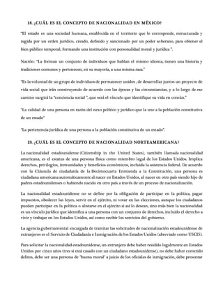 18. ¿CUÁL ES EL CONCEPTO DE NACIONALIDAD EN MÉXICO?
“El estado es una sociedad humana, establecida en el territorio que le corresponde, estructurada y
regida por un orden jurídico, creado, definido y sancionado por un poder soberano, para obtener el
bien público temporal, formando una institución con personalidad moral y jurídica ”.
Nación: “La forman un conjunto de individuos que hablan el mismo idioma, tienen una historia y
tradiciones comunes y pertenecen, en su mayoría, a una misma raza.”
“Es la voluntad de un grupo de individuos de permanecer unidos , de desarrollar juntos un proyecto de
vida social que irán construyendo de acuerdo con las épocas y las circunstancias, y a lo largo de ese
camino surgirá la “conciencia social ”, que será el vínculo que identifique su vida en común.”
“La calidad de una persona en razón del nexo político y jurídico que la une a la población constitutiva
de un estado“
“La pertenencia jurídica de una persona a la población constitutiva de un estado”.
19. ¿CUÁL ES EL CONCEPTO DE NACIONALIDAD NORTEAMERICANA?
La nacionalidad estadounidense (Citizenship in the United States), también llamada nacionalidad
americana, es el estatus de una persona física como miembro legal de los Estados Unidos. Implica
derechos, privilegios, inmunidades y beneficios económicos, incluida la asistencia federal. De acuerdo
con la Cláusula de ciudadanía de la Decimocuarta Enmienda a la Constitución, una persona es
ciudadana americana automáticamente al nacer en Estados Unidos, al nacer en otro país siendo hijo de
padres estadounidenses o habiendo nacido en otro país a través de un proceso de nacionalización.
La nacionalidad estadounidense no se define por la obligación de participar en la política, pagar
impuestos, obedecer las leyes, servir en el ejército, ni votar en las elecciones, aunque los ciudadanos
pueden participar en la política o alistarse en el ejército si así lo desean, sino más bien la nacionalidad
es un vínculo jurídico que identifica a una persona con un conjunto de derechos, incluido el derecho a
vivir y trabajar en los Estados Unidos, así como recibir los servicios del gobierno.
La agencia gubernamental encargada de tramitar las solicitudes de nacionalización estadounidense de
extranjeros es el Servicio de Ciudadanía e Inmigración de los Estados Unidos (abreviado como USCIS).
Para solicitar la nacionalidad estadounidense, un extranjero debe haber residido legalmente en Estados
Unidos por cinco años (tres si está casado con un ciudadano estadounidense), no debe haber cometido
delitos, debe ser una persona de "buena moral" a juicio de los oficiales de inmigración, debe presentar
 