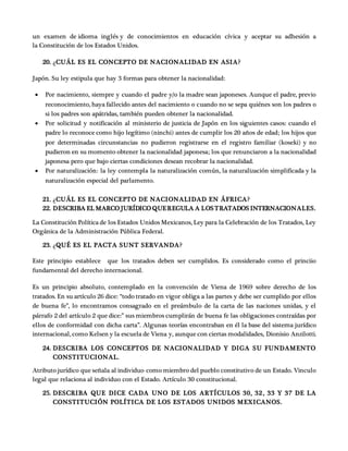 un examen de idioma inglés y de conocimientos en educación cívica y aceptar su adhesión a
la Constitución de los Estados Unidos.
20. ¿CUÁL ES EL CONCEPTO DE NACIONALIDAD EN ASIA?
Japón. Su ley estipula que hay 3 formas para obtener la nacionalidad:
 Por nacimiento, siempre y cuando el padre y/o la madre sean japoneses. Aunque el padre, previo
reconocimiento, haya fallecido antes del nacimiento o cuando no se sepa quiénes son los padres o
si los padres son apátridas, también pueden obtener la nacionalidad.
 Por solicitud y notificación al ministerio de justicia de Japón en los siguientes casos: cuando el
padre lo reconoce como hijo legítimo (ninchi) antes de cumplir los 20 años de edad; los hijos que
por determinadas circunstancias no pudieron registrarse en el registro familiar (koseki) y no
pudieron en su momento obtener la nacionalidad japonesa; los que renunciaron a la nacionalidad
japonesa pero que bajo ciertas condiciones desean recobrar la nacionalidad.
 Por naturalización: la ley contempla la naturalización común, la naturalización simplificada y la
naturalización especial del parlamento.
21. ¿CUÁL ES EL CONCEPTO DE NACIONALIDAD EN ÁFRICA?
22. DESCRIBA EL MARCO JURÍDICO QUEREGULA A LOSTRATADOS INTERNACIONALES.
La Constitución Política de los Estados Unidos Mexicanos, Ley para la Celebración de los Tratados, Ley
Orgánica de la Administración Pública Federal.
23. ¿QUÉ ES EL PACTA SUNT SERVANDA?
Este principio establece que los tratados deben ser cumplidos. Es considerado como el princiio
fundamental del derecho internacional.
Es un principio absoluto, contemplado en la convención de Viena de 1969 sobre derecho de los
tratados. En su artículo 26 dice: “todo tratado en vigor obliga a las partes y debe ser cumplido por ellos
de buena fe”, lo encontramos consagrado en el preámbulo de la carta de las naciones unidas, y el
párrafo 2 del artículo 2 que dice:” sus miembros cumplirán de buena fe las obligaciones contraídas por
ellos de conformidad con dicha carta”. Algunas teorías encontraban en él la base del sistema jurídico
internacional, como Kelsen y la escuela de Viena y, aunque con ciertas modalidades, Dionisio Anzilotti.
24. DESCRIBA LOS CONCEPTOS DE NACIONALIDAD Y DIGA SU FUNDAMENTO
CONSTITUCIONAL.
Atributo jurídico que señala al individuo como miembro del pueblo constitutivo de un Estado. Vinculo
legal que relaciona al individuo con el Estado. Artículo 30 constitucional.
25. DESCRIBA QUE DICE CADA UNO DE LOS ARTÍCULOS 30, 32 , 33 Y 37 DE LA
CONSTITUCIÓN POLÍTICA DE LOS ESTADOS UNIDOS MEXICANOS.
 