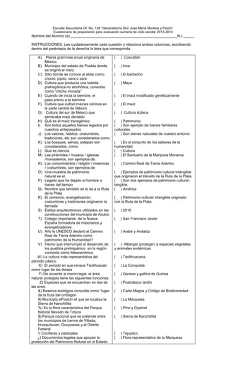 Escuela Secundaria Of. No. 138 “Generalísimo Don José María Morelos y Pavón”
Cuestionario de preparación para evaluación sumaria de ciclo escolar 2013-2014
Nombre del Alumno (a):____________________________________________________N.L._____
INSTRUCCIONES. Lee cuidadosamente cada cuestión y relaciona ambas columnas, escribiendo
dentro del paréntesis de la derecha la letra que corresponda.
A) Planta gramínea anual originaria de
México.
B) Municipio del estado de Puebla donde
se originó el maíz.
C) Sitio donde se conoce al elote como:
choclo, jojoto, sara o zara
D) Cultura que producía una bebida
prehispánica no alcohólica, conocida
como “chicha morada”
E) Cuando de inicia la siembre, el
paso previo a la siembra
F) Cultura que cultivó maíces cónicos en
la parte central de México
G) Cultura del sur de México que
sembraba maíz dentado
H) Qué es el maíz transgénico
I) Son todos aquellos bienes legados por
nuestros antepasados
J) Los valores, hábitos, costumbres,
tradiciones, etc son considerados como
K) Los bosques, selvas, estepas son
considerados, como.
L) Que es ciencia
M) Las pirámides / museos / iglesias
/monasterios, son ejemplos de.
N) Los conocimientos / religión / creencias
/ costumbres, son ejemplos de.
O) Una muestra de patrimonio
natural es el.
P) Legado que ha dejado el hombre a
través del tiempo
Q) Nombre que también se le da a la Ruta
de la Plata
R) El comercio, evangelización,
costumbres y tradiciones originaron la
llamada
S) Estilos arquitectónicos utilizados en las
construcciones del municipio de Aculco
T) Colegio importante de la Nueva
España formadora de misioneros y
evangelizadores.
U) Año la UNESCO declaró al Camino
Real de Tierra Adentro como
patrimonio de la Humanidad?
V) Hecho que interrumpió el desarrollo de
los pueblos prehispánico en la región
conocida como Mesoamérica.
W) La cultura más representativa del
periodo clásico.
X) El periodo en que renace Teotihuacán
como lugar de los dioses
Y) De acuerdo al marco legal, el área
natural protegida tiene las siguientes funciones:
Z) Especies que se encuentran en Isla de
las aves.
&) Reserva ecológica conocida como “lugar
de la fruta del ombligón
#) Municipio ePostcln el que se localiza la
Sierra de Nanchititla
%) Es la flora característica del Parque
Natural Nevado de Toluca
$) Parque nacional que se extiende entre
los municipios de Lerma de Villada,
Huixquilucan, Ocoyoacac y el Distrito
Federal
/) Coníferas y pastizales
¿) Documentos legales que apoyan la
protección del Patrimonio Natural en el Estado
( ) Coxcatlán
( ) Inca
( ) El barbecho
( ) Maya
( ) El maíz modificado genéticamente
( ) El maíz
( ) Cultura Azteca
( ) Patrimonio
( ) Son ejemplo de bienes familiares
culturales
( ) Son bienes naturales de nuestro entorno
( ) Es el conjunto de los saberes de la
humanidad
( ) Cultura
( ) El Santuario de la Mariposa Monarca
( ) Camino Real de Tierra Adentro
( ) Ejemplos de patrimonio cultural intangible
que originaron el tránsito de la Ruta de la Plata.
( ) Son dos ejemplos de patrimonio cultural-
tangible.
( ) América
( ) Patrimonio cultural intangible originado
con la Ruta de la Plata.
( ) 2010
( ) San Francisco Javier
( ) Arabe y Andalúz
( ) Albergar (proteger) a especies vegetales
y animales endémicas
( ) Teotihuacana
( ) La Conquista
( ) Gansos y gallina de Guinea
( ) Postclásico tardío
( ) Carta Magna y Código de Biodiversidad
( ) La Marquesa
( ) Pino y Oyamel
( ) Sierra de Nanchititla
( ) Tejupilco
( ) Flora representativa de la Marquesa
 