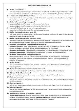 CUESTIONARIO FINAL SEGURIDAD VIAL
1. ¿Qué es Educación vial?
Es el conjunto de conocimientos que tiene por objeto capacitar a la ciudadanía en general para que puedan
transitar por las vías terrestres en una forma segura, ya sea en calidad de peatón, pasajero o conductor.
2. Generalmente como se define un vehículo.
Es un instrumento de cuatro ruedas que permite el transporte de personas, animales o bienes de un lugar a
otro con fines particulares y/o servicio público.
3. ¿Qué es la fuerza centrífuga y centrípeta?
Fuerza centrífuga.- es la fuerza que atrae los cuerpos hacia afuera.
Fuerza centrípeta.- es la fuerza que atrae los cuerpos hacer adentro.
4. Enumere la clasificación del servicio de transporte terrestre.
Se clasifican en: Público. Comercial. Por cuenta propia y Particular
5. ¿Qué es el servicio de transporte comercial?
Es el que se presta a terceras personas a cambio de una retribución económica. Se requerirá de un permiso
de operación, según leyes y reglamentos.
6. ¿Qué es el servicio de transporte por cuenta propia?
Es un servicio que satisface necesidades de movilización de personas o bienes, dentro del ámbito comercial,
exclusivo de las personas naturales y/o jurídicas, mediante el uso de su propio vehículo.
7. Enumere la clasificación del transporte de servicio comercial.
Transporte urbano.- se divide en los siguientes tipos: a) Transporte escolar e institucional. b) Taxi. b.1)
Convencionales b.2) Ejecutivos c) Servicio alternativo-excepcional. d) Carga liviana
Transporte intraprovincial.- se divide en los siguientes tipos: a) Transporte mixto. b. Transporte de carga.
Transporte interprovincial.- se divide en los siguientes tipos: a) Turismo. b. Transporte de carga.
8. Enumere la clasificación del transporte según su uso.
Se clasifican en: De uso particular. De uso público. De uso estatal. De uso Diplomático, consular y de
organismos internacionales. Vehículos de internación temporal. Vehículos agrícolas y camineros; y,
Vehículos de emergencia.
9. ¿Qué es transito?
Es el movimiento ordenado de personas, animales y vehículos por las diferentes vías terrestres, sujeto a
leyes y reglamentos.
10. ¿Cuáles son los factores que intervienen en el sistema vial?
Intervienen cuatro factores:Factor humano. Factor vial. Factor mecánico. Y Factor ambiental
11. ¿Cómo se divide el factor humano?
El hombre en el sistema vial se desenvuelve como: Peatón. Pasajero. Ciclista; o, Conductor.
12. ¿Quién es el conductor?
Es la persona legalmente facultada para conducir un vehículo automotor y quien guía y dirige o maniobra un
vehículo remolcado.
13. ¿Quién es el pasajero?
Es la persona que utiliza un medio de transporte para movilizarse de un lugar a otro, sin ser el conductor.
14. ¿Quién es el peatón?
Es la persona que transita a pie por las vías, caminos, carreteras y aceras. También las personas especiales
con movilidad reducida.
15. Explique Qué es el tiempo de precepción y reacción.
Tiempo de percepción.- es el tiempo que transcurre desde que el conductor percibe un peligro en la vía
hasta que el cerebro procesa una respuesta. Tiempo de reacción.- es el tiempo que media entre la
estimulación de un órgano sensorial y el inicio de una respuesta o reacción.
 