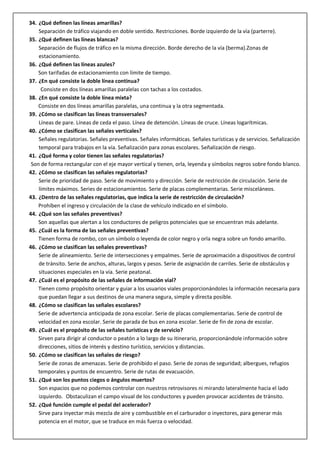 34. ¿Qué definen las líneas amarillas?
Separación de tráfico viajando en doble sentido. Restricciones. Borde izquierdo de la vía (parterre).
35. ¿Qué definen las líneas blancas?
Separación de flujos de tráfico en la misma dirección. Borde derecho de la vía (berma).Zonas de
estacionamiento.
36. ¿Qué definen las líneas azules?
Son tarifadas de estacionamiento con límite de tiempo.
37. ¿En qué consiste la doble línea continua?
Consiste en dos líneas amarillas paralelas con tachas a los costados.
38. ¿En qué consiste la doble línea mixta?
Consiste en dos líneas amarillas paralelas, una continua y la otra segmentada.
39. ¿Cómo se clasifican las líneas transversales?
Líneas de pare. Líneas de ceda el paso. Línea de detención. Líneas de cruce. Líneas logarítmicas.
40. ¿Cómo se clasifican las señales verticales?
Señales regulatorias. Señales preventivas. Señales informáticas. Señales turísticas y de servicios. Señalización
temporal para trabajos en la vía. Señalización para zonas escolares. Señalización de riesgo.
41. ¿Qué forma y color tienen las señales regulatorias?
Son de forma rectangular con el eje mayor vertical y tienen, orla, leyenda y símbolos negros sobre fondo blanco.
42. ¿Cómo se clasifican las señales regulatorias?
Serie de prioridad de paso. Serie de movimiento y dirección. Serie de restricción de circulación. Serie de
límites máximos. Series de estacionamientos. Serie de placas complementarias. Serie misceláneos.
43. ¿Dentro de las señales regulatorias, que indica la serie de restricción de circulación?
Prohíben el ingreso y circulación de la clase de vehículo indicado en el símbolo.
44. ¿Qué son las señales preventivas?
Son aquellas que alertan a los conductores de peligros potenciales que se encuentran más adelante.
45. ¿Cuál es la forma de las señales preventivas?
Tienen forma de rombo, con un símbolo o leyenda de color negro y orla negra sobre un fondo amarillo.
46. ¿Cómo se clasifican las señales preventivas?
Serie de alineamiento. Serie de intersecciones y empalmes. Serie de aproximación a dispositivos de control
de tránsito. Serie de anchos, alturas, largos y pesos. Serie de asignación de carriles. Serie de obstáculos y
situaciones especiales en la vía. Serie peatonal.
47. ¿Cuál es el propósito de las señales de información vial?
Tienen como propósito orientar y guiar a los usuarios viales proporcionándoles la información necesaria para
que puedan llegar a sus destinos de una manera segura, simple y directa posible.
48. ¿Cómo se clasifican las señales escolares?
Serie de advertencia anticipada de zona escolar. Serie de placas complementarias. Serie de control de
velocidad en zona escolar. Serie de parada de bus en zona escolar. Serie de fin de zona de escolar.
49. ¿Cuál es el propósito de las señales turísticas y de servicio?
Sirven para dirigir al conductor o peatón a lo largo de su itinerario, proporcionándole información sobre
direcciones, sitios de interés y destino turístico, servicios y distancias.
50. ¿Cómo se clasifican las señales de riesgo?
Serie de zonas de amenazas. Serie de prohibido el paso. Serie de zonas de seguridad; albergues, refugios
temporales y puntos de encuentro. Serie de rutas de evacuación.
51. ¿Qué son los puntos ciegos o ángulos muertos?
Son espacios que no podemos controlar con nuestros retrovisores ni mirando lateralmente hacia el lado
izquierdo. Obstaculizan el campo visual de los conductores y pueden provocar accidentes de tránsito.
52. ¿Qué función cumple el pedal del acelerador?
Sirve para inyectar más mezcla de aire y combustible en el carburador o inyectores, para generar más
potencia en el motor, que se traduce en más fuerza o velocidad.
 