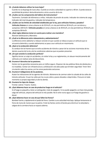 53. ¿Cuándo debemos utilizar las luces bajas?
Cuando no se disponga de luces altas. Cuando se circule a velocidad no superior a 40 km. Cuando exista la
posibilidad de producir deslumbramiento a otros usuarios de la vía.
54. ¿Cuáles son los componentes del tablero de instrumentos?
Tacómetro. Contador de kilómetros o millas. Indicador de presión de aceite. Indicador de sistema de carga.
Indicador del nivel de gasolina. Indicador de temperatura.
55. ¿Cuáles son los límites de velocidad establecidos por la ley, para vehículos livianos y pesados?
Vehículos livianos en zonas urbanas es de 50 Km/h, en vías perimétricas 90 Km/h y en carreteras y
autopistas 100 Km/h. Vehículos pesados en zonas urbanas es de 40 Km/h, en vías perimétricas 70 Km/h y en
autopistas 90 Km/h.
56. ¿Qué reglas debemos tomar en cuenta para realizar una maniobra?
Revisión Señalización y Maniobra
57. ¿Cuál es la diferencia entre rebasamiento y adelantamiento?
La diferencia entre adelantar y rebasar consiste en que cuando se rebasa se pasa un vehículo que se
encuentra detenido y cuando adelantamos se pasa a aun vehículo en movimiento.
58. ¿Qué es la conducción defensiva?
Es conducir de tal manera que se evite accidentes de tránsito a pesar de las acciones incorrectas de los
demás usuarios de la vía y de las condiciones adversas que se puedan presentar.
59. ¿En qué consiste la conducción perfecta?
Significa ternar un viaje sin accidentes, sin violar la ley y sus reglamentos, sin abusar mecánicamente del
vehículo y sin realizar actos de descortesía.
60. Enumere 4 derechos de los peatones.
Contar con las garantías necesarias para un tráfico seguro. Disponer de vías públicas libres de obstáculos y
no invadidas. Contar con infraestructura y señalización vial adecuadas que brinden seguridad. Tener libre
circulación sobre las aceras y en las zonas peatonales exclusivas.
61. Enumere 4 obligaciones de los peatones.
Acatar las indicaciones de los agentes de tránsito. Abstenerse de caminar sobre la calzada de las calles de
tránsito vehicular. Cruzar las calles por los cruces cebra y pasos elevados o deprimidos. Procurar en todo
momento su propia seguridad y la de los demás.
62. Enumere los tipos de choque.
Frontal. Lateral. Trasero. Vuelco.
63. ¿Qué debemos hacer en caso de producirse fuego en el vehículo?
Si el fuego es pequeño y tiene un extinguidor, trate de apagarlo. Si no puede apagarlo y se hace más grande,
salga del vehículo, alejarse del vehículo lo más posible. No le eche nunca agua a un fuego de gasolina o
diesel.
64. ¿Qué debemos hacer en caso de que fallen los frenos?
Bombee fuerte y rápidamente el pedal de freno. Cambie a una velocidad más baja. Aplique lentamente el
freno de mano de manera que no patine. Frote las llantas contra el borde para disminuir la velocidad o
salgase de la carretera hacia un espacio abierto.
 