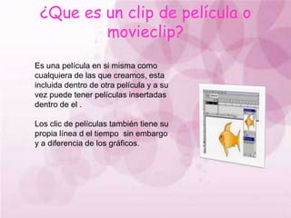 ¿Que es un clip de película o movieclip?Es una película en si misma como cualquiera de las que creamos, esta incluida dentro de otra película y a su vez puede tener películas insertadas dentro de el .Los clic de películas también tiene su propia línea d el tiempo  sin embargo y a diferencia de los gráficos.