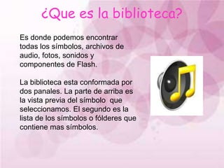 ¿Que es la biblioteca?Es donde podemos encontrar todas los símbolos, archivos de audio, fotos, sonidos y componentes de Flash.La biblioteca esta conformada por dos panales. La parte de arriba es la vista previa del símbolo  que seleccionamos. El segundo es la lista de los símbolos o fólderes que contiene mas símbolos.