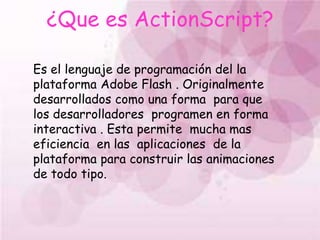 ¿Que es ActionScript?Es el lenguaje de programación del la plataforma Adobe Flash . Originalmente desarrollados como una forma  para que los desarrolladores  programen en forma interactiva . Esta permite  mucha mas  eficiencia  en las  aplicaciones  de la plataforma para construir las animaciones  de todo tipo.
