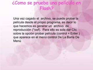¿Como se prueba una película en Flash?Una vez cagado el  archivo, se puede probar la película desde el propio programa, es decir lo que hacemos es generar un  archivo  de reproducción (*swf).  Para ello es sola dar Clic sobre la opción probar película (control + Enter ) que aparece en el menú control De La Barra De  Menú 