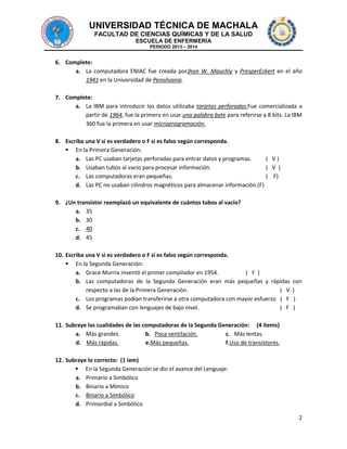 UNIVERSIDAD TÉCNICA DE MACHALA
FACULTAD DE CIENCIAS QUÍMICAS Y DE LA SALUD
ESCUELA DE ENFERMERÍA
PERIODO 2013 – 2014

6. Complete:
a. La computadora ENIAC fue creada porJhon W. Mauchly y PresperEckert en el año
1941 en la Universidad de Pensilvania.
7. Complete:
a. La IBM para introducir los datos utilizaba tarjetas perforadas.Fue comercializada a
partir de 1964, fue la primera en usar una palabra byte para referirse a 8 bits. La IBM
360 fue la primera en usar microprogramación.
8. Escriba una V si es verdadero o F si es falso según corresponda.
 En la Primera Generación:
a. Las PC usaban tarjetas perforadas para entrar datos y programas.
( V)
b. Usaban tubos al vacío para procesar información.
( V )
c. Las computadoras eran pequeñas.
( F)
d. Las PC no usaban cilindros magnéticos para almacenar información.(F)
9. ¿Un transistor reemplazó un equivalente de cuántos tubos al vacío?
a. 35
b. 30
c. 40
d. 45
10. Escriba una V si es verdadero o F si es falso según corresponda.
 En la Segunda Generación:
a. Grace Murria inventó el primer compilador en 1954.
( F )
b. Las computadoras de la Segunda Generación eran más pequeñas y rápidas
respecto a las de la Primera Generación.
( V
c. Los programas podían transferirse a otra computadora con mayor esfuerzo ( F
d. Se programaban con lenguajes de bajo nivel.
( F

con
)
)
)

11. Subraye las cualidades de las computadoras de la Segunda Generación: (4 ítems)
a. Más grandes.
b. Poca ventilación.
c. Más lentas.
d. Más rápidas.
e.Más pequeñas.
f.Uso de transistores.
12. Subraye lo correcto: (1 íem)
 En la Segunda Generación se dio el avance del Lenguaje:
a. Primario a Simbólico
b. Binario a Mímico
c. Binario a Simbólico
d. Primordial a Simbólico
2

 