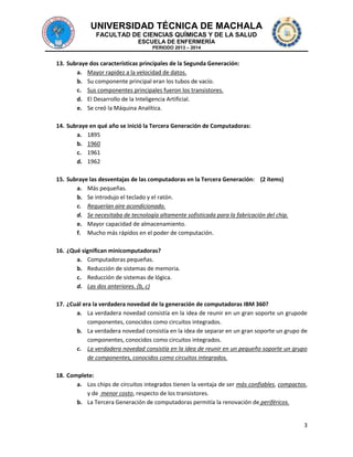 UNIVERSIDAD TÉCNICA DE MACHALA
FACULTAD DE CIENCIAS QUÍMICAS Y DE LA SALUD
ESCUELA DE ENFERMERÍA
PERIODO 2013 – 2014

13. Subraye dos características principales de la Segunda Generación:
a. Mayor rapidez a la velocidad de datos.
b. Su componente principal eran los tubos de vacío.
c. Sus componentes principales fueron los transistores.
d. El Desarrollo de la Inteligencia Artificial.
e. Se creó la Máquina Analítica.
14. Subraye en qué año se inició la Tercera Generación de Computadoras:
a. 1895
b. 1960
c. 1961
d. 1962
15. Subraye las desventajas de las computadoras en la Tercera Generación: (2 ítems)
a. Más pequeñas.
b. Se introdujo el teclado y el ratón.
c. Requerían aire acondicionado.
d. Se necesitaba de tecnología altamente sofisticada para la fabricación del chip.
e. Mayor capacidad de almacenamiento.
f. Mucho más rápidos en el poder de computación.
16. ¿Qué significan minicomputadoras?
a. Computadoras pequeñas.
b. Reducción de sistemas de memoria.
c. Reducción de sistemas de lógica.
d. Las dos anteriores. (b, c)
17. ¿Cuál era la verdadera novedad de la generación de computadoras IBM 360?
a. La verdadera novedad consistía en la idea de reunir en un gran soporte un grupode
componentes, conocidos como circuitos integrados.
b. La verdadera novedad consistía en la idea de separar en un gran soporte un grupo de
componentes, conocidos como circuitos integrados.
c. La verdadera novedad consistía en la idea de reunir en un pequeño soporte un grupo
de componentes, conocidos como circuitos integrados.
18. Complete:
a. Los chips de circuitos integrados tienen la ventaja de ser más confiables, compactos,
y de menor costo, respecto de los transistores.
b. La Tercera Generación de computadoras permitía la renovación de periféricos.

3

 