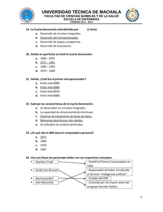 UNIVERSIDAD TÉCNICA DE MACHALA
FACULTAD DE CIENCIAS QUÍMICAS Y DE LA SALUD
ESCUELA DE ENFERMERÍA
PERIODO 2013 – 2014

19. La Cuarta Generación está definida por:
a. Desarrollo de circuitos integrados.
b. Desarrollo del microprocesador.
c. Desarrollo de juegos y programas.
d. Desarrollo de transistores.

(1 ítem)

20. Señale en qué fecha se inició la Cuarta Generación:
a. 1960 - 1970
b. 1971 – 1981
c. 1984 – 1993
d. 1670 – 1680
21. Señale, ¿Cuál fue el primer microprocesador?
a. 8 bits Intel 8080
b. 8 bits Intel 8008
c. 8 bits Intel 8070
d. 8 bits Intel 8000
22. Subraye las características de la Cuarta Generación:
a. Se desarrollan los circuitos integrados.
b. La capacidad de almacenamiento disminuye.
c. Sistemas de tratamiento de bases de datos.
d. Memorias electrónicas más rápidas.
e. Se utilizaban las tarjetas perforadas.
23. ¿En qué año la IBM lanza la computadora personal?
a. 1971
b. 1984
c. 1970
d. 1981
24. Una con líneas los personajes dados con sus respectivos conceptos.
 Seymour Crayf
- Diseñó la Primera Computadora en
1982.
 Guido Van Rossum
- Responsable de haber introducido
el término “inteligencia artificial”.
 RasmusLerdorf
- Creador del PHP.
 John McCarthy
- Conocido por ser el gran autor del
Lenguaje llamado Python.

4

 