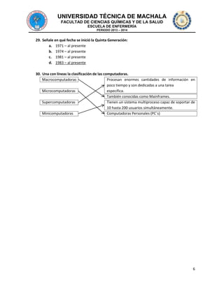 UNIVERSIDAD TÉCNICA DE MACHALA
FACULTAD DE CIENCIAS QUÍMICAS Y DE LA SALUD
ESCUELA DE ENFERMERÍA
PERIODO 2013 – 2014

29. Señale en qué fecha se inició la Quinta Generación:
a. 1971 – al presente
b. 1974 – al presente
c. 1981 – al presente
d. 1983 – al presente
30. Una con líneas la clasificación de las computadoras.
Macrocomputadoras
Procesan enormes cantidades de información en
poco tiempo y son dedicadas a una tarea
Microcomputadoras
específica.
También conocidas como Mainframes.
Supercomputadoras
Tienen un sistema multiproceso capaz de soportar de
10 hasta 200 usuarios simultáneamente.
Minicomputadoras
Computadoras Personales (PC´s)

6

 