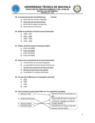 UNIVERSIDAD TÉCNICA DE MACHALA
FACULTAD DE CIENCIAS QUÍMICAS Y DE LA SALUD
ESCUELA DE ENFERMERÍA
PERIODO 2013 – 2014

19. La Cuarta Generación está definida por:
a. Desarrollo de circuitos integrados.
b. Desarrollo del microprocesador.
c. Desarrollo de juegos y programas.
d. Desarrollo de transistores.

(1 ítem)

20. Señale en qué fecha se inició la Cuarta Generación:
a. 1960 - 1970
b. 1971 – 1981
c. 1984 – 1993
d. 1670 – 1680
21. Señale, ¿Cuál fue el primer microprocesador?
a. 8 bits Intel 8080
b. 8 bits Intel 8008
c. 8 bits Intel 8070
d. 8 bits Intel 8000
22. Subraye las características de la Cuarta Generación:
a. Se desarrollan los circuitos integrados.
b. La capacidad de almacenamiento disminuye.
c. Sistemas de tratamiento de bases de datos.
d. Memorias electrónicas más rápidas.
e. Se utilizaban las tarjetas perforadas.
23. ¿En qué año la IBM lanza la computadora personal?
a. 1971
b. 1984
c. 1970
d. 1981
24. Una con líneas los personajes dados con sus respectivos conceptos.
 Seymour Crayf
- Diseñó la Primera Computadora en
1982.
 Guido Van Rossum
- Responsable de haber introducido
el término “inteligencia artificial”.
 Rasmus Lerdorf
- Creador del PHP.
 John Mc Carthy
- Conocido por ser el gran autor del
Lenguaje llamado Python.

4

 