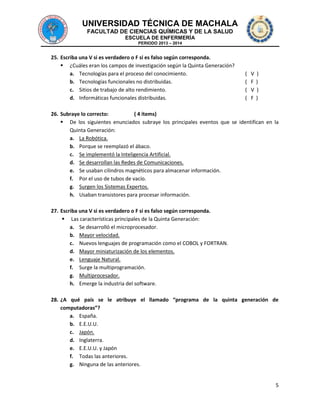 UNIVERSIDAD TÉCNICA DE MACHALA
FACULTAD DE CIENCIAS QUÍMICAS Y DE LA SALUD
ESCUELA DE ENFERMERÍA
PERIODO 2013 – 2014

25. Escriba una V si es verdadero o F si es falso según corresponda.
 ¿Cuáles eran los campos de investigación según la Quinta Generación?
a. Tecnologías para el proceso del conocimiento.
b. Tecnologías funcionales no distribuidas.
c. Sitios de trabajo de alto rendimiento.
d. Informáticas funcionales distribuidas.

(
(
(
(

V
F
V
F

)
)
)
)

26. Subraye lo correcto:
( 4 ítems)
 De los siguientes enunciados subraye los principales eventos que se identifican en la
Quinta Generación:
a. La Robótica.
b. Porque se reemplazó el ábaco.
c. Se implementó la Inteligencia Artificial.
d. Se desarrollan las Redes de Comunicaciones.
e. Se usaban cilindros magnéticos para almacenar información.
f. Por el uso de tubos de vacío.
g. Surgen los Sistemas Expertos.
h. Usaban transistores para procesar información.
27. Escriba una V si es verdadero o F si es falso según corresponda.
 Las características principales de la Quinta Generación:
a. Se desarrolló el microprocesador.
b. Mayor velocidad.
c. Nuevos lenguajes de programación como el COBOL y FORTRAN.
d. Mayor miniaturización de los elementos.
e. Lenguaje Natural.
f. Surge la multiprogramación.
g. Multiprocesador.
h. Emerge la industria del software.
28. ¿A qué país se le atribuye el llamado “programa de la quinta generación de
computadoras”?
a. España.
b. E.E.U.U.
c. Japón.
d. Inglaterra.
e. E.E.U.U. y Japón
f. Todas las anteriores.
g. Ninguna de las anteriores.

5

 