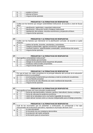 b) ( ) predecir el futuro.
c) ( ) adivinar el futuro.
d) ( ) ninguna de las opciones
Nº PREGUNTAS Y ALTERNATIVAS DE RESPUESTAS
13
Cuáles son los factores que otorgan sostenibilidad institucional, de acuerdo a José de Sousa
Silva?
a) ( ) planificación, legitimidad y capacidad institucional.
b) ( ) planificación, interacción social y fortaleza institucional.
c) ( ) satisfacción del contexto, recursos económicos y proyección al futuro.
d) ( ) ninguna de las opciones.
Nº PREGUNTAS Y ALTERNATIVAS DE RESPUESTAS
14
Cuáles son los factores que intervienen en la planificación curricular, de acuerdo a Lupita
Nosenko:
a) ( ) padres de familia, docentes, estudiantes y autoridades.
b) ( ) colegios profesionales, agentes económicos, egresados.
c) ( ) momento histórico, especificidades contextuales, características del usuario.
d) ( ) ninguna de las opciones.
Nº PREGUNTAS Y ALTERNATIVAS DE RESPUESTAS
15
Qué significa vulnerabilidad institucional?
a) ( ) oportunidades aprovechadas.
b) ( ) trabajar en el presente desde esquemas del pasado.
c) ( ) fortalezas institucionales proyectadas.
d) ( ) ninguna de las opciones.
Nº PREGUNTAS Y ALTERNATIVAS DE RESPUESTAS
16
Por qué el buen vivir debe convertirse en el principal referente del currículo de la educación
parvularia inicial en la actualidad?
a) ( ) es el principio fundamental que atraviesa a toda la constitución ecuatoriana.
b) ( ) es una filosofía ancestral
c) ( ) es una forma de vida diferente a la visión neoliberal del desarrollo
d) ( ) ninguna de las opciones
Nº PREGUNTAS Y ALTERNATIVAS DE RESPUESTAS
17
Qué significa el buen vivir como principio constitucional?
a) ( ) forma de vida democrática, inclusiva, pacífica, intercultural, diversa, ecológica.
b) ( ) forma de vida para la opulencia económica.
c) ( ) visión de la naturaleza como una fuente inagotable de recursos.
d) ( ) visión del ser humano como un recurso indispensable para el trabajo productivo.
Nº PREGUNTAS Y ALTERNATIVAS DE RESPUESTAS
18
Cuál de los enunciados que se presentan a continuación, no corresponde a los ejes
transversales de la educación parvularía, inspirada en el principio del buen vivir?
a) ( ) la interculturalidad
b) ( ) la formación de una ciudadanía democrática
c) ( ) la protección del medio ambiente
d) ( ) la formación para el consumismo
 