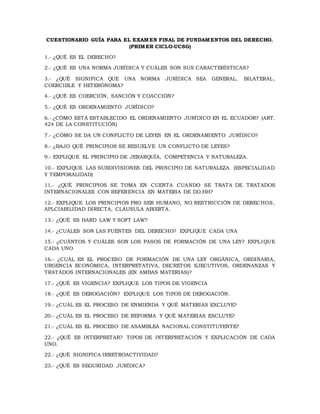 CUESTIONARIO GUÍA PARA EL EXAMEN FINAL DE FUNDAMENTOS DEL DERECHO.
(PRIMER CICLO-UCSG)
1.- ¿QUÉ ES EL DERECHO?
2.- ¿QUÉ ES UNA NORMA JURÍDICA Y CUÁLES SON SUS CARACTERÍSTICAS?
3.- ¿QUÉ SIGNIFICA QUE UNA NORMA JURÍDICA SEA GENERAL, BILATERAL,
COERCIBLE Y HETERÓNOMA?
4.- ¿QUÉ ES COERCIÓN, SANCIÓN Y COACCIÓN?
5.- ¿QUÉ ES ORDENAMIENTO JURÍDICO?
6.- ¿CÓMO ESTÁ ESTABLECIDO EL ORDENAMIENTO JURÍDICO EN EL ECUADOR? (ART.
424 DE LA CONSTITUCIÓN)
7.- ¿CÓMO SE DA UN CONFLICTO DE LEYES EN EL ORDENAMIENTO JURÍDICO?
8.- ¿BAJO QUÉ PRINCIPIOS SE RESUELVE UN CONFLICTO DE LEYES?
9.- EXPLIQUE EL PRINCIPIO DE JERARQUÍA, COMPETENCIA Y NATURALEZA.
10.- EXPLIQUE LAS SUBDIVISIONES DEL PRINCIPIO DE NATURALEZA. (ESPECIALIDAD
Y TEMPORALIDAD)
11.- ¿QUÉ PRINCIPIOS SE TOMA EN CUENTA CUANDO SE TRATA DE TRATADOS
INTERNACIONALES CON REFERENCIA EN MATERIA DE DD.HH?
12.- EXPLIQUE LOS PRINCIPIOS PRO SER HUMANO, NO RESTRICCIÓN DE DERECHOS,
APLCIABILIDAD DIRECTA, CLÁUSULA ABIERTA.
13.- ¿QUÉ ES HARD LAW Y SOFT LAW?
14.- ¿CUÁLES SON LAS FUENTES DEL DERECHO? EXPLIQUE CADA UNA
15.- ¿CUÁNTOS Y CUÁLES SON LOS PASOS DE FORMACIÓN DE UNA LEY? EXPLIQUE
CADA UNO
16.- ¿CUÁL ES EL PROCESO DE FORMACIÓN DE UNA LEY ORGÁNICA, ORDINARIA,
URGENCIA ECONÓMICA, INTERPRETATIVA, DECRETOS EJECUTIVOS, ORDENANZAS Y
TRATADOS INTERNACIONALES (EN AMBAS MATERIAS)?
17.- ¿QUÉ ES VIGENCIA? EXPLIQUE LOS TIPOS DE VIGENCIA
18.- ¿QUÉ ES DEROGACIÓN? EXPLIQUE LOS TIPOS DE DEROGACIÓN.
19.- ¿CUÁL ES EL PROCESO DE ENMIENDA Y QUÉ MATERIAS EXCLUYE?
20.- ¿CUÁL ES EL PROCESO DE REFORMA Y QUÉ MATERIAS EXCLUYE?
21.- ¿CUÁL ES EL PROCESO DE ASAMBLEA NACIONAL CONSTITUYENTE?
22.- ¿QUÉ ES INTERPRETAR? TIPOS DE INTERPRETACIÓN Y EXPLICACIÓN DE CADA
UNO.
22.- ¿QUÉ SIGNIFICA IRRETROACTIVIDAD?
23.- ¿QUÉ ES SEGURIDAD JURÍDICA?
 