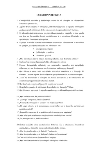 CUESTIONARIO GUIA – VERSION 19/11/09




                             CUESTIONARIO GUIA

1. Conceptualice, relacione y ejemplifique acerca de los conceptos de discapacidad,
   deficiencia y minusvalía.
2. A partir de un concepto de inteligencia, elabore una respuesta al siguiente interrogante:
   ¿qué pasa con la inteligencia de las personas con discapacidad mental? Explique.
3. Es adecuado decir: una persona con necesidades educativas especiales es toda aquella
   que tiene una discapacidad, lo cual inevitablemente le va a ocasionar dificultades en los
   aprendizajes. Fundamente su respuesta.
4. Explique la relación existente entre aspectos estructurales e instrumental es a través de
   un ejemplo. ¿El aspecto estructural está relacionado con?
                         •   Lo orgánico y psíquico.
                         •   Lo biológico y genético.
                         •   Lo familiar y social.
5. ¿Qué importancia tiene la función materna y la familia en el desarrollo del niño?
6. Explique brevemente el pasaje de bebé a niño según los autores.
7. Persona discapacitada, deficiente, con capacidades especiales, con capacidades
   diferentes, etc. son términos que son técnicamente inadecuados. ¿Por qué?
8. Qué diferencia existe entre necesidades educativas especiales y el lenguaje del
   trastorno. Describa algunas de las diferencias que pudo reconocer en dichos conceptos.
9. Zazzó ha desarrollado el concepto de pseudo deficiencias y de heterocronía del
   desarrollo de la persona con deficiencia mental.
10. Qué dice Luria respecto del desarrollo cognitivo y lo social.
11. Describa los modelos de inteligencia desarrollados por Salmerón Vilchez.
12. Qué diferencia representó el segundo modelo respecto del modelo psicométrico clásico


13. ¿Qué entiende usted por parálisis cerebral?
14. ¿Explique los tipos de parálisis cerebral?
15. ¿Cómo es la interacción de los niños con parálisis cerebral?
16. ¿El juego intensivo y la comunicación social influye en el desarrollo del niño con
   parálisis cerebral?
17. ¿Por qué los trastornos de la parálisis cerebral se encuentran asociados?
18. ¿Qué principios se deben adecuar para obtener una integración escolar?
19. ¿Se puede prevenir la parálisis cerebral?


20. Realiza un cuadro sobre las alteraciones de la voz y de la articulación. Teniendo en
   cuenta, tipo de alteración, causas y clasificación de las mismas.
21. ¿Qué tipo de alteración es la diglosia? Fundamente
22. ¿Qué tipo de alteración es la disfemia? ¿Cuáles son los síntomas?
23. Caracterice el retraso en el desarrollo del lenguaje.
24. ¿Qué tipo de tratamiento se realizan para este tipo de alteraciones?
 