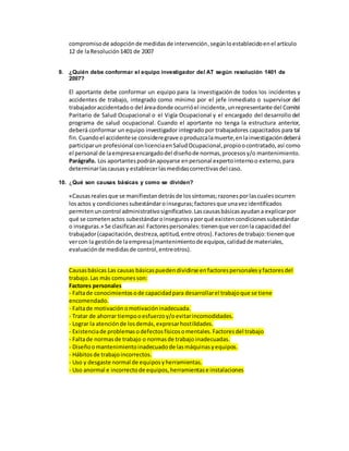 compromisode adopciónde medidasde intervención,segúnloestablecidoenel artículo
12 de laResolución1401 de 2007
9. ¿Quién debe conformar el equipo investigador del AT según resolución 1401 de
2007?
El aportante debe conformar un equipo para la investigación de todos los incidentes y
accidentes de trabajo, integrado como mínimo por el jefe inmediato o supervisor del
trabajadoraccidentadoo del áreadonde ocurrióel incidente,unrepresentante del Comité
Paritario de Salud Ocupacional o el Vigía Ocupacional y el encargado del desarrollo del
programa de salud ocupacional. Cuando el aportante no tenga la estructura anterior,
deberá conformar un equipo investigador integrado por trabajadores capacitados para tal
fin.Cuandoel accidentese consideregrave oproduzcalamuerte,enlainvestigacióndeberá
participarun profesional conlicenciaenSaludOcupacional,propioocontratado,así como
el personal de laempresaencargadodel diseñode normas,procesosy/o mantenimiento.
Parágrafo. Los aportantespodránapoyarse enpersonal expertointernoo externo,para
determinarlascausasy establecerlasmedidascorrectivasdel caso.
10. ¿Qué son causas básicas y como se dividen?
«Causasrealesque se manifiestandetrásde lossíntomas;razonesporlascualesocurren
losactos y condicionessubestándaroinseguras;factoresque unavezidentificados
permitenuncontrol administrativosignificativo.Lascausasbásicasayudana explicarpor
qué se cometenactos subestándaroinsegurosyporqué existencondicionessubestándar
o inseguras.» Se clasificanasí: Factorespersonales:tienenque verconla capacidaddel
trabajador(capacitación,destreza,aptitud,entre otros).Factoresde trabajo:tienenque
vercon la gestiónde laempresa(mantenimientode equipos,calidadde materiales,
evaluaciónde medidasde control,entreotros).
Causasbásicas Las causas básicaspuedendividirse enfactorespersonalesyfactoresdel
trabajo.Las más comunesson:
Factores personales
- Faltade conocimientosode capacidadpara desarrollarel trabajoque se tiene
encomendado.
- Faltade motivaciónomotivacióninadecuada.
- Tratar de ahorrar tiempooesfuerzoy/oevitarincomodidades.
- Lograr la atenciónde losdemás,expresarhostilidades.
- Existenciade problemasodefectosfísicosomentales.Factoresdel trabajo
- Faltade normasde trabajo o normasde trabajo inadecuadas.
- Diseñoomantenimientoinadecuadode lasmáquinasyequipos.
- Hábitosde trabajoincorrectos.
- Uso y desgaste normal de equiposyherramientas.
- Uso anormal e incorrectode equipos,herramientase instalaciones
 