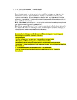 11. ¿Qué son causas inmediatas y como se dividen?
Circunstanciasque se presentanjustamenteantesdel contactoque porlogeneral son
observablesose hacensentir.Se clasificanenactossubestándaroactos inseguros
(comportamientosque podríandarpaso a la ocurrenciade un accidente oincidente)y
condicionessubestándaroinseguras(circunstanciasque podríandarpasoa laocurrencia
de un accidente oincidente).
Actos subestándar (actosinseguros):sonaccionesuomisionescometidasporlaspersonas
que posibilitanque se produzcanlosaccidentes.
Condicionessubestándar(condicionesinseguras):lacondiciónsubestándareslasituación
que se presentaenel lugarde trabajoy que se caracteriza por lapresenciade riesgosno
controladosque puedengeneraraccidentesde trabajo.
Las causas inmediataspuedendividirse encondicionesinsegurasy actos inseguros.
Veamosalgunos ejemplosde losmás comunes:
Actos inseguros
- Realizar trabajos para los que no se está debidamente autorizado.
- Trabajar en condicionesinseguraso a velocidadesexcesivas.
- No dar aviso de las condicionesde peligroque se observen,ono señalizarlas.
- No utilizar,o anular, los dispositivosde seguridadcon que van equipadaslas máquinas
o instalaciones.
- Utilizarherramientaso equiposdefectuososo.en mal estado.
- Usar las herramientas,las máquinas o las instalaciones,de forma insegura o
imprudente.
 