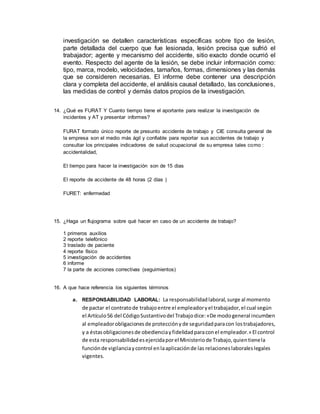 investigación se detallen características específicas sobre tipo de lesión,
parte detallada del cuerpo que fue lesionada, lesión precisa que sufrió el
trabajador; agente y mecanismo del accidente, sitio exacto donde ocurrió el
evento. Respecto del agente de la lesión, se debe incluir información como:
tipo, marca, modelo, velocidades, tamaños, formas, dimensiones y las demás
que se consideren necesarias. El informe debe contener una descripción
clara y completa del accidente, el análisis causal detallado, las conclusiones,
las medidas de control y demás datos propios de la investigación.
14. ¿Qué es FURAT Y Cuanto tiempo tiene el aportante para realizar la investigación de
incidentes y AT y presentar informes?
FURAT formato único reporte de presunto accidente de trabajo y CIE consulta general de
la empresa son el medio más ágil y confiable para reportar sus accidentes de trabajo y
consultar los principales indicadores de salud ocupacional de su empresa tales como :
accidentalidad,
El tiempo para hacer la investigación son de 15 dias
El reporte de accidente de 48 horas (2 días )
FURET: enfermedad
15. ¿Haga un flujograma sobre qué hacer en caso de un accidente de trabajo?
1 primeros auxilios
2 reporte telefónico
3 traslado de paciente
4 reporte físico
5 investigación de accidentes
6 informe
7 la parte de acciones correctivas (seguimientos)
16. A que hace referencia los siguientes términos
a. RESPONSABILIDAD LABORAL: La responsabilidadlaboral,surge al momento
de pactar el contratode trabajoentre el empleadoryel trabajador,el cual según
el Artículo56 del CódigoSustantivodel Trabajodice:«De modogeneral incumben
al empleadorobligacionesde protecciónyde seguridadparacon lostrabajadores,
y a éstasobligacionesde obedienciayfidelidadparaconel empleador.» El control
de esta responsabilidadesejercidaporel Ministeriode Trabajo,quientienela
funciónde vigilanciaycontrol enlaaplicaciónde las relacioneslaboraleslegales
vigentes.
 