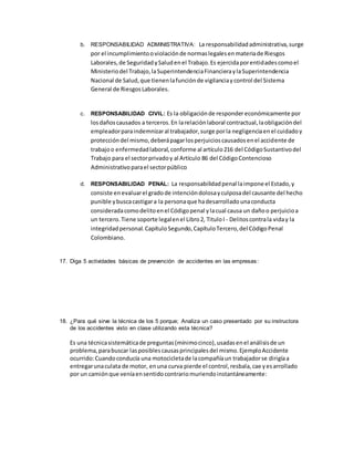 b. RESPONSABILIDAD ADMINISTRATIVA: La responsabilidadadministrativa,surge
por el incumplimientooviolaciónde normaslegalesenmateriade Riesgos
Laborales,de SeguridadySaludenel Trabajo.Es ejercidaporentidadescomoel
Ministeriodel Trabajo,laSuperintendenciaFinancieraylaSuperintendencia
Nacional de Salud,que tienenlafunciónde vigilanciaycontrol del Sistema
General de RiesgosLaborales.
c. RESPONSABILIDAD CIVIL: Es la obligaciónde responder económicamente por
losdañoscausados a terceros.En larelaciónlaboral contractual,laobligacióndel
empleadorparaindemnizaral trabajador,surge porla negligenciaenel cuidadoy
proteccióndel mismo,deberápagarlosperjuicioscausadosenel accidente de
trabajoo enfermedadlaboral,conforme al artículo216 del CódigoSustantivodel
Trabajo para el sectorprivadoy al Artículo 86 del CódigoContencioso
Administrativoparael sectorpúblico
d. RESPONSABILIDAD PENAL: La responsabilidadpenal laimponeel Estado,y
consiste enevaluarel gradode intencióndolosayculposadel causante del hecho
punible ybuscacastigara la personaque hadesarrolladounaconducta
consideradacomodelitoenel Códigopenal ylacual causa un dañoo perjuicioa
un tercero.Tiene soporte legalenel Libro2, TituloI - Delitoscontrala viday la
integridadpersonal.CapítuloSegundo,CapítuloTercero,del CódigoPenal
Colombiano.
17. Diga 5 actividades básicas de prevención de accidentes en las empresas:
18. ¿Para qué sirve la técnica de los 5 porque; Analiza un caso presentado por su instructora
de los accidentes visto en clase utilizando esta técnica?
Es una técnicasistemáticade preguntas(mínimocinco),usadasenel análisisde un
problema,parabuscar lasposiblescausasprincipalesdel mismo.EjemploAccidente
ocurrido:Cuandoconducía una motocicletade lacompañíaun trabajadorse dirigíaa
entregarunaculata de motor, enuna curva pierde el control,resbala,cae yesarrollado
por un camiónque veníaensentidocontrariomuriendoinstantáneamente:
 