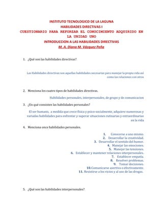 INSTITUTO TECNOLOGICO DE LA LAGUNA
HABILIDADES DIRECTIVAS I
CUESTIONARIO PARA REFORZAR EL CONOCIMIENTO ADQUIRIDO EN
LA UNIDAD UNO
INTRODUCCION A LAS HABILIDADES DIRECTIVAS
M. A. Diana M. Vázquez Peña
1. ¿Qué son las habilidades directivas?
Las Habilidades directivas son aquellas habilidades necesarias para manejar la propia vida así
como las relaciones con otros
2. Menciona los cuatro tipos de habilidades directivas.
Habilidades personales, interpersonales, de grupo y de comunicacion
3. ¿En qué consisten las habilidades personales?
El ser humano, a medida que crece física y psico-socialmente, adquiere numerosas y
variadas habilidades para enfrentar y superar situaciones rutinarias y extraordinarias
en la vida
4. Menciona once habilidades personales.
1. Conocerse a uno mismo.
2. Desarrollar la creatividad.
3. Desarrollar el sentido del humor.
4. Manejar las emociones.
5. Manejar las tensiones.
6. Establecer y mantener relaciones interpersonales.
7. Establecer empatía.
8. Resolver problemas.
9. Tomar decisiones.
10.Comunicarse asertiva o efectivamente.
11. Resistirse a los vicios y al uso de las drogas.
5. ¿Qué son las habilidades interpersonales?
 