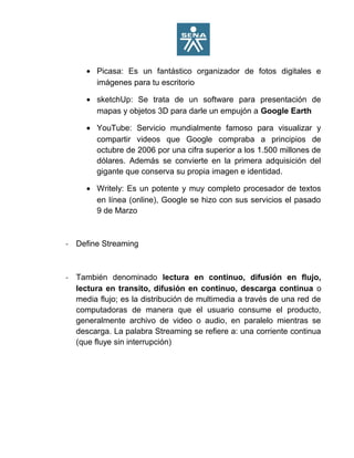• Picasa: Es un fantástico organizador de fotos digitales e
imágenes para tu escritorio
• sketchUp: Se trata de un software para presentación de
mapas y objetos 3D para darle un empujón a Google Earth
• YouTube: Servicio mundialmente famoso para visualizar y
compartir videos que Google compraba a principios de
octubre de 2006 por una cifra superior a los 1.500 millones de
dólares. Además se convierte en la primera adquisición del
gigante que conserva su propia imagen e identidad.
• Writely: Es un potente y muy completo procesador de textos
en línea (online), Google se hizo con sus servicios el pasado
9 de Marzo
- Define Streaming
- También denominado lectura en continuo, difusión en flujo,
lectura en transito, difusión en continuo, descarga continua o
media flujo; es la distribución de multimedia a través de una red de
computadoras de manera que el usuario consume el producto,
generalmente archivo de video o audio, en paralelo mientras se
descarga. La palabra Streaming se refiere a: una corriente continua
(que fluye sin interrupción)
 