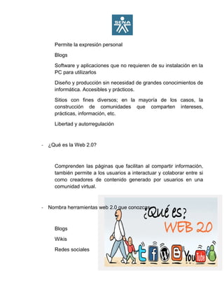 Permite la expresión personal
Blogs
Software y aplicaciones que no requieren de su instalación en la
PC para utilizarlos
Diseño y producción sin necesidad de grandes conocimientos de
informática. Accesibles y prácticos.
Sitios con fines diversos; en la mayoría de los casos, la
construcción de comunidades que comparten intereses,
prácticas, información, etc.
Libertad y autorregulación
- ¿Qué es la Web 2.0?
Comprenden las páginas que facilitan al compartir información,
también permite a los usuarios a interactuar y colaborar entre si
como creadores de contenido generado por usuarios en una
comunidad virtual.
- Nombra herramientas web 2.0 que conozcas
Blogs
Wikis
Redes sociales
 