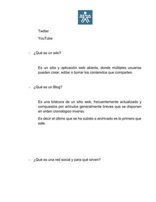 Twitter
YouTube
- ¿Qué es un wiki?
Es un sitio y aplicación web abierta, donde múltiples usuarios
pueden crear, editar o borrar los contenidos que comparten.
- ¿Qué es un Blog?
Es una bitácora de un sitio web, frecuentemente actualizado y
compuestos por artículos generalmente breves que se disponen
en orden cronológico inverso.
Es decir el último que se ha subido o archivado es lo primero que
sale.
- ¿Qué es una red social y para qué sirven?
 