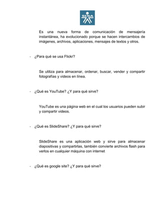 Es una nueva forma de comunicación de mensajería
instantánea, ha evolucionado porque se hacen intercambios de
imágenes, archivos, aplicaciones, mensajes de textos y otros.
- ¿Para qué se usa Flickr?
Se utiliza para almacenar, ordenar, buscar, vender y compartir
fotografías y videos en línea.
- ¿Qué es YouTube? ¿Y para qué sirve?
YouTube es una página web en el cual los usuarios pueden subir
y compartir videos.
- ¿Qué es SlideShare? ¿Y para qué sirve?
SlideShare es una aplicación web y sirve para almacenar
diapositivas y compartirlas, también convierte archivos flash para
verlos en cualquier máquina con internet
- ¿Qué es google site? ¿Y para qué sirve?
 