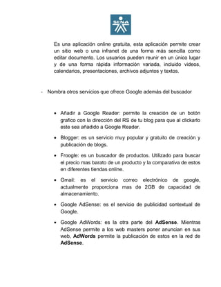 Es una aplicación online gratuita, esta aplicación permite crear
un sitio web o una infranet de una forma más sencilla como
editar documento. Los usuarios pueden reunir en un único lugar
y de una forma rápida información variada, incluido videos,
calendarios, presentaciones, archivos adjuntos y textos.
- Nombra otros servicios que ofrece Google además del buscador
• Añadir a Google Reader: permite la creación de un botón
grafico con la dirección del RS de tu blog para que al clickarlo
este sea añadido a Google Reader.
• Blogger: es un servicio muy popular y gratuito de creación y
publicación de blogs.
• Froogle: es un buscador de productos. Utilizado para buscar
el precio mas barato de un producto y la comparativa de estos
en diferentes tiendas online.
• Gmail: es el servicio correo electrónico de google,
actualmente proporciona mas de 2GB de capacidad de
almacenamiento.
• Google AdSense: es el servicio de publicidad contextual de
Google.
• Google AdWords: es la otra parte del AdSense. Mientras
AdSense permite a los web masters poner anuncian en sus
web, AdWords permite la publicación de estos en la red de
AdSense.
 