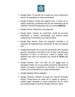 • Google Alerts: Te permite ser avisado por correo electrónico
acerca de búsquedas y/o textos particulares.
• Google Analytics: Analiza las páginas web, a través de un
código JavaScript, guardando todo tipo de estadísticas de los
visitantes. Permite la integración con una cuenta AdWords.
• Google Answer: Responde a tus preguntas
• Google Base: Librería de contenidos, portal de anuncios
clasificados o servicio inclasificable que permite añadir
cualquier tipo de contenido a su base de datos.
• Google Blog Search: Motor de búsqueda orientado a la
búsqueda de blogs/bitácoras excluyendo el resto de paginas
web.
• Google Bookmaster: Es un servicio que permite a los usuarios
guardar marcadores o favoritos el con el titulo y las etiquetas
deseadas, es decir, un del.icio.us “made in” google, pero
bastante mas cutre. Es necesaria una cuenta de Gmail para
acceder.
• Google Browser Sync: Se trata de una plugin para el
navegador Firefox con el que podrás sincronizar allá donde lo
utilices tus ajustes incluyendo tus favoritos, tu historial, las
cookies y las contraseñas que tengas almacenadas.
• Google Catalogs: Busca catálogos.
• Google Checkout: Sistema de pago por internet homologo
aPypal. Proporcionas los datos de tu tarjeta al sistema y
puedes pagar utilizando tu correo electrónico (en los sitios
que acepten pagos a través de Google Checkout, claro)
 