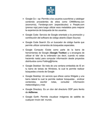 • Google Co – op: Permite a los usuarios suscribirse y catalogar
contenido procedentes de sitios como CNNMoney.con
(economía), Fandango.com (espectáculos) o People.com
(prensa roja) para luego utilizar esos metadatos para mejorar
la experiencia de búsqueda de los usuarios.
• Google Code: Servicio de Google orientado a la promoción y
contribución del software de código abierto (Open Source)
• Google Code Search: Es un buscador de código fuente que
permite utilizar comandos de búsquedas especiales.
• Google Compute: Existe como parte de la barra de
herramientas de Google (Google Toolbar) y s encargara de
utilizar el ‘idie’ de tu ordenador (es decir, cuando no estas
haciendo nada) para computar información desde proyectos
distribuidos como Folding@Home.
• Google Deskbar: Se trata de una ventana embedida de IE en
tu barra de tareas de Windows, la cual te permite realizar
búsquedas a través de Google
• Google Desktop: Un servicio que ofrece varios Widgets y una
barra lateral la cual te permite realizar búsquedas , sindicar
contenidos, escribir notas, consultar información
meteorológica y mas
• Google Directory: Es un clon del directorio ODP pero llenito
de AdSense.
• Google Earth: Permite visualizar imágenes de satélite de
cualquier rincón del mundo.
 