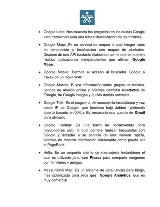 • Google Labs: Nos muestra los proyectos en los cuales Google
esta trabajando para una futura liberalización de los mismos.
• Google Maps: Es un servicio de mapeo el cual integra rutas
de conducción y localización con mapas de ciudades.
Dispone de una API bastante elaborado con el que se pueden
realizar aplicaciones independientes que utilicen Google
Maps.
• Google Mobile: Permite el acceso al buscador Google a
través de un móvil WAP.
• Google Música: Busca información sobre grupos de música,
tiendas de música online y además combina resultados de
Froogle, de Google images y quizás demás servicios
• Google Talk: Es el programa de mensajería instantánea y voz
sobre IP de Google, que funciona bajo Jabber (protocolo
abierto basado en XML). Es necesaria una cuenta de Gmail
para utilizarlo.
• Google Toolbar: Es una barra de herramientas para
navegadores web, la cual permite realizar búsquedas con
Google y acceder a su servicio de una manera rápida,
además de mostrar información interesante como puede ser
el PageRank.
• Hello: Es un pequeño cliente de mensajería instantánea el
cual es utilizado junto con Picasa para compartir imágenes
con familiares y amigos.
• Measur0065 Map: Es un sistema de estadísticas para blogs,
mas optimizado para ellos que Google Analytics, que es
muy comercial
 
