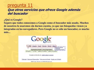 pregunta 11
Que otros servicios que ofrece Google además
del buscador
¿Qué es Google?
Seguro que todos conocemos a Google como el buscador más usado. Muchos
de nosotros lo usaremos sin darnos cuenta, ya que sus búsquedas vienen ya
integradas en los navegadores. Pero Google no es sólo un buscador, es mucho
más...
 