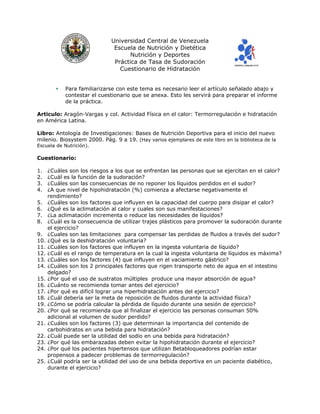 Universidad Central de Venezuela
Escuela de Nutrición y Dietética
Nutrición y Deportes
Práctica de Tasa de Sudoración
Cuestionario de Hidratación
Para familiarizarse con este tema es necesario leer el artículo señalado abajo y
contestar el cuestionario que se anexa. Esto les servirá para preparar el informe
de la práctica.
Articulo: Aragón-Vargas y col. Actividad Física en el calor: Termorregulación e hidratación
en América Latina.
Libro: Antología de Investigaciones: Bases de Nutrición Deportiva para el inicio del nuevo
milenio. Biosystem 2000. Pág. 9 a 19. (Hay varios ejemplares de este libro en la biblioteca de la
Escuela de Nutrición).
Cuestionario:
1. ¿Cuáles son los riesgos a los que se enfrentan las personas que se ejercitan en el calor?
2. ¿Cuál es la función de la sudoración?
3. ¿Cuáles son las consecuencias de no reponer los líquidos perdidos en el sudor?
4. ¿A que nivel de hipohidratación (%) comienza a afectarse negativamente el
rendimiento?
5. ¿Cuáles son los factores que influyen en la capacidad del cuerpo para disipar el calor?
6. ¿Qué es la aclimatación al calor y cuales son sus manifestaciones?
7. ¿La aclimatación incrementa o reduce las necesidades de líquidos?
8. ¿Cuál es la consecuencia de utilizar trajes plásticos para promover la sudoración durante
el ejercicio?
9. ¿Cuales son las limitaciones para compensar las perdidas de fluidos a través del sudor?
10. ¿Qué es la deshidratación voluntaria?
11. ¿Cuáles son los factores que influyen en la ingesta voluntaria de líquido?
12. ¿Cuál es el rango de temperatura en la cual la ingesta voluntaria de líquidos es máxima?
13. ¿Cuáles son los factores (4) que influyen en el vaciamiento gástrico?
14. ¿Cuáles son los 2 principales factores que rigen transporte neto de agua en el intestino
delgado?
15. ¿Por qué el uso de sustratos múltiples produce una mayor absorción de agua?
16. ¿Cuánto se recomienda tomar antes del ejercicio?
17. ¿Por qué es difícil lograr una hiperhidratación antes del ejercicio?
18. ¿Cuál debería ser la meta de reposición de fluidos durante la actividad física?
19. ¿Cómo se podría calcular la pérdida de líquido durante una sesión de ejercicio?
20. ¿Por qué se recomienda que al finalizar el ejercicio las personas consuman 50%
adicional al volumen de sudor perdido?
21. ¿Cuáles son los factores (3) que determinan la importancia del contenido de
carbohidratos en una bebida para hidratación?
22. ¿Cuál puede ser la utilidad del sodio en una bebida para hidratación?
23. ¿Por qué las embarazadas deben evitar la hipohidratación durante el ejercicio?
24. ¿Por qué los pacientes hipertensos que utilizan Betabloqueadores podrían estar
propensos a padecer problemas de termorregulación?
25. ¿Cuál podría ser la utilidad del uso de una bebida deportiva en un paciente diabético,
durante el ejercicio?
 