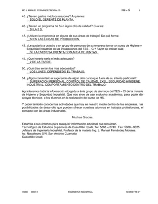 MC J. MANUEL FERNÁNDEZ MORALES TES – CI 5 
45. ¿Tienen gastos médicos mayores? A quienes: 
__SOLO EL GERENTE DE PLANTA. 
46. ¿Tienen un programa de 5s o algún otro de calidad? Cuál es: 
__SI LA 5 S. 
47. ¿Utilizan la ergonomía en alguna de sus áreas de trabajo? De qué forma: 
__SI EN LAS LINEAS DE PRODUCCION. 
48. ¿Le gustaría a usted o a un grupo de personas de su empresa tomar un curso de Higiene y 
Seguridad Industrial en las instalaciones del TES – CI? Favor de indicar cuál: 
__SI. LA EMPRESA CUENTA CON AREA DE JUNTAS. 
49. ¿Que horario sería el más adecuado? 
__2 DE LA TARDE. 
50. ¿Qué días serían los más adecuados? 
__LOS LUNES, DEPENDIEDO EL TRABAJO. 
51. ¿Algún comentario o sugerencia de algún otro curso que fuera de su interés particular? 
__SUPERACION PERSONAL, CONTROL DE CALIDAD, EXEL, SEGURIDAD HINGIENE 
INDUSTRIAL, COMPORTAMIENTO DENTRO DEL TRABAJO. 
Agradecemos toda la información otorgada a éste grupo de alumnos del TES – CI de la materia 
de Higiene y Seguridad Industrial. Que nos sirve de uso exclusivo académico, para poder dar 
apoyos técnicos a los alumnos en la realización del curso de HS. 
Y poder también conocer las actividades que hay en nuestro medio dentro de las empresas, las 
posibilidades de desarrollo que pueden ofrecer nuestros alumnos en trabajos profesionales, el 
contacto con las áreas industriales. 
Muchas Gracias. 
Estamos a sus órdenes para cualquier información adicional que requieran. 
Tecnológico de Estudios Superiores de Cuautitlán Izcalli. Tel: 5868 – 8748 Fax: 5868 - 9025 
Jefatura de Ingeniería Industrial. Profesor de la materia Ing. J. Manuel Fernández Morales. 
Av. Nopaltepec S/N, San Antonio Cuamatla 
Cuautitlán Izcalli 
HSI00 DISK 8 INGENIERÍA INDUSTRIAL SEMESTRE 4° 

